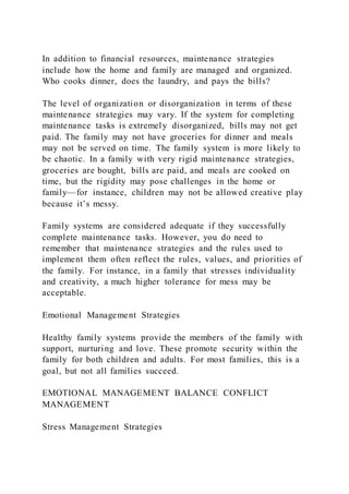 In addition to financial resources, maintenance strategies
include how the home and family are managed and organized.
Who cooks dinner, does the laundry, and pays the bills?
The level of organization or disorganization in terms of these
maintenance strategies may vary. If the system for completing
maintenance tasks is extremely disorganized, bills may not get
paid. The family may not have groceries for dinner and meals
may not be served on time. The family system is more likely to
be chaotic. In a family with very rigid maintenance strategies,
groceries are bought, bills are paid, and meals are cooked on
time, but the rigidity may pose challenges in the home or
family—for instance, children may not be allowed creative play
because it’s messy.
Family systems are considered adequate if they successfully
complete maintenance tasks. However, you do need to
remember that maintenance strategies and the rules used to
implement them often reflect the rules, values, and priorities of
the family. For instance, in a family that stresses individuality
and creativity, a much higher tolerance for mess may be
acceptable.
Emotional Management Strategies
Healthy family systems provide the members of the family with
support, nurturing and love. These promote security within the
family for both children and adults. For most families, this is a
goal, but not all families succeed.
EMOTIONAL MANAGEMENT BALANCE CONFLICT
MANAGEMENT
Stress Management Strategies
 