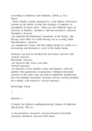 According to Anderson and Sabatelli, (2010, p. 33), “
Stress
, from a family systems perspective, is the degree of pressure
exerted on the family to alter the strategies it employs to
accomplish its basic tasks.” There are two different types of
stressors in families: normative and non-normative stressors.
Normative stressors
are expected developmental transitions in the family, like
having a new baby or a child moving out as a young adult.
Non-normative stressors
are unexpected events, like the sudden death of a child, or a
devastating and destructive event to the family home.
Stressors can also be divided into horizontal stressors and
vertical stressors.
Horizontal stressors
are stressors that occur over time.
Vertical stressors
are specific to how families relate and function with one
another from generation to generation. Multiple horizontal
stressors at the same time can lead to significant dysfunction,
but even minimal horizontal stressors can be a serious problem
for a family with extensive vertical stressors.
Knowledge Check
1
Question 1
A family has battled a multigenerational pattern of addiction
and poverty. This is:
A non-normative stressorA vertical stressorA horizontal
stressorA normative stressorI don't know
 