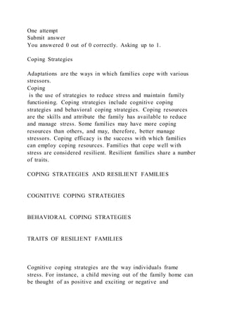 One attempt
Submit answer
You answered 0 out of 0 correctly. Asking up to 1.
Coping Strategies
Adaptations are the ways in which families cope with various
stressors.
Coping
is the use of strategies to reduce stress and maintain family
functioning. Coping strategies include cognitive coping
strategies and behavioral coping strategies. Coping resources
are the skills and attribute the family has available to reduce
and manage stress. Some families may have more coping
resources than others, and may, therefore, better manage
stressors. Coping efficacy is the success with which families
can employ coping resources. Families that cope well with
stress are considered resilient. Resilient families share a number
of traits.
COPING STRATEGIES AND RESILIENT FAMILIES
COGNITIVE COPING STRATEGIES
BEHAVIORAL COPING STRATEGIES
TRAITS OF RESILIENT FAMILIES
Cognitive coping strategies are the way individuals frame
stress. For instance, a child moving out of the family home can
be thought of as positive and exciting or negative and
 