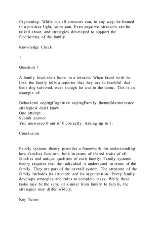 frightening. While not all stressors can, in any way, be framed
in a positive light, some can. Even negative stressors can be
talked about, and strategies developed to support the
functioning of the family.
Knowledge Check
1
Question 1
A family loses their home to a tornado. When faced with the
loss, the family tells a reporter that they are so thankful that
their dog survived, even though he was in the home. This is an
example of:
Behavioral copingCognitive copingFamily themesMaintenance
strategiesI don't know
One attempt
Submit answer
You answered 0 out of 0 correctly. Asking up to 1.
Conclusion
Family systems theory provides a framework for understanding
how families function, both in terms of shared traits of all
families and unique qualities of each family. Family systems
theory requires that the individual is understood in terms of the
family. They are part of the overall system. The structure of the
family includes its structure and its organization. Every family
develops strategies and rules to complete tasks. While these
tasks may be the same or similar from family to family, the
strategies may differ widely.
Key Terms
 