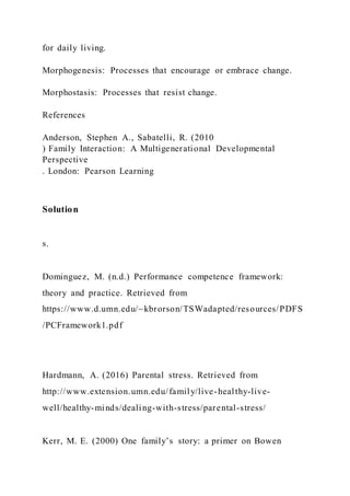 for daily living.
Morphogenesis: Processes that encourage or embrace change.
Morphostasis: Processes that resist change.
References
Anderson, Stephen A., Sabatelli, R. (2010
) Family Interaction: A Multigenerational Developmental
Perspective
. London: Pearson Learning
Solution
s.
Dominguez, M. (n.d.) Performance competence framework:
theory and practice. Retrieved from
https://www.d.umn.edu/~kbrorson/TSWadapted/resources/PDFS
/PCFramework1.pdf
Hardmann, A. (2016) Parental stress. Retrieved from
http://www.extension.umn.edu/family/live-healthy-live-
well/healthy-minds/dealing-with-stress/parental-stress/
Kerr, M. E. (2000) One family’s story: a primer on Bowen
 