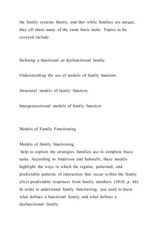 the family systems theory, and that while families are unique,
they all share many of the same basic tasks. Topics to be
covered include:
Defining a functional or dysfunctional family.
Understanding the use of models of family function.
Structural models of family function.
Intergenerational models of family function.
Models of Family Functioning
Models of family functioning
help to explain the strategies families use to complete basic
tasks. According to Anderson and Sabatelli, these models
highlight the ways in which the regular, patterned, and
predictable patterns of interaction that occur within the family
elicit predictable responses from family members (2010, p. 44).
In order to understand family functioning, you need to know
what defines a functional family and what defines a
dysfunctional family.
 