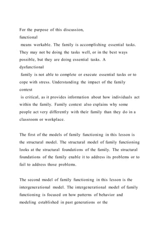 For the purpose of this discussion,
functional
means workable. The family is accomplishing essential tasks.
They may not be doing the tasks well, or in the best ways
possible, but they are doing essential tasks. A
dysfunctional
family is not able to complete or execute essential tasks or to
cope with stress. Understanding the impact of the family
context
is critical, as it provides information about how individuals act
within the family. Family context also explains why some
people act very differently with their family than they do in a
classroom or workplace.
The first of the models of family functioning in this lesson is
the structural model. The structural model of family functioning
looks at the structural foundations of the family. The structural
foundations of the family enable it to address its problems or to
fail to address those problems.
The second model of family functioning in this lesson is the
intergenerational model. The intergenerational model of family
functioning is focused on how patterns of behavior and
modeling established in past generations or the
 