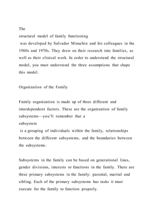 The
structural model of family functioning
was developed by Salvador Minuchin and his colleagues in the
1960s and 1970s. They drew on their research into families, as
well as their clinical work. In order to understand the structural
model, you must understand the three assumptions that shape
this model.
Organization of the Family
Family organization is made up of three different and
interdependent factors. These are the organization of family
subsystems—you’ll remember that a
subsystem
is a grouping of individuals within the family, relationships
between the different subsystems, and the boundaries between
the subsystems.
Subsystems in the family can be based on generational lines,
gender divisions, interests or functions in the family. There are
three primary subsystems in the family: parental, marital and
sibling. Each of the primary subsystems has tasks it must
execute for the family to function properly.
 