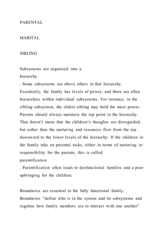 PARENTAL
MARITAL
SIBLING
Subsystems are organized into a
hierarchy
. Some subsystems are above others in that hierarchy.
Essentially, the family has levels of power, and there are often
hierarchies within individual subsystems. For instance, in the
sibling subsystem, the oldest sibling may hold the most power.
Parents should always maintain the top point in the hierarchy.
That doesn’t mean that the children’s thoughts are disregarded,
but rather than the nurturing and resources flow from the top
downward to the lower levels of the hierarchy. If the children in
the family take on parental tasks, either in terms of nurturing or
responsibility for the parents, this is called
parentification
. Parentification often leads to dysfunctional families and a poor
upbringing for the children.
Boundaries are essential to the fully functional family.
Boundaries “define who is in the system and its subsystems and
regulate how family members are to interact with one another”
 