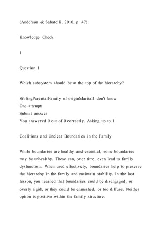 (Anderson & Sabatelli, 2010, p. 47).
Knowledge Check
1
Question 1
Which subsystem should be at the top of the hierarchy?
SiblingParentalFamily of originMaritalI don't know
One attempt
Submit answer
You answered 0 out of 0 correctly. Asking up to 1.
Coalitions and Unclear Boundaries in the Family
While boundaries are healthy and essential, some boundaries
may be unhealthy. These can, over time, even lead to family
dysfunction. When used effectively, boundaries help to preserve
the hierarchy in the family and maintain stability. In the last
lesson, you learned that boundaries could be disengaged, or
overly rigid, or they could be enmeshed, or too diffuse. Neither
option is positive within the family structure.
 