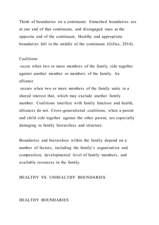 Think of boundaries on a continuum. Enmeshed boundaries are
at one end of that continuum, and disengaged ones at the
opposite end of the continuum. Healthy and appropriate
boundaries fall in the middle of the continuum (Gilles, 2014).
Coalitions
occur when two or more members of the family side together
against another member or members of the family. An
alliance
occurs when two or more members of the family unite in a
shared interest that, which may exclude another family
member. Coalitions interfere with family function and health,
alliances do not. Cross-generational coalitions, when a parent
and child side together against the other parent, are especially
damaging to family hierarchies and structure.
Boundaries and hierarchies within the family depend on a
number of factors, including the family’s organization and
composition, developmental level of family members, and
available resources in the family.
HEALTHY VS. UNHEALTHY BOUNDARIES
HEALTHY BOUNDARIES
 