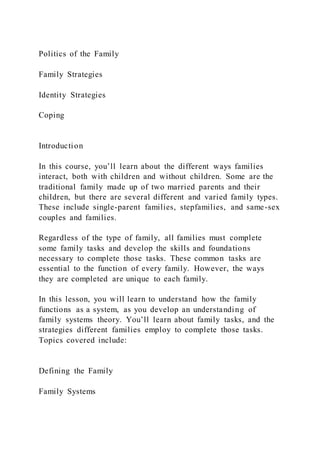 Politics of the Family
Family Strategies
Identity Strategies
Coping
Introduction
In this course, you’ll learn about the different ways families
interact, both with children and without children. Some are the
traditional family made up of two married parents and their
children, but there are several different and varied family types.
These include single-parent families, stepfamilies, and same-sex
couples and families.
Regardless of the type of family, all families must complete
some family tasks and develop the skills and foundations
necessary to complete those tasks. These common tasks are
essential to the function of every family. However, the ways
they are completed are unique to each family.
In this lesson, you will learn to understand how the family
functions as a system, as you develop an understanding of
family systems theory. You’ll learn about family tasks, and the
strategies different families employ to complete those tasks.
Topics covered include:
Defining the Family
Family Systems
 