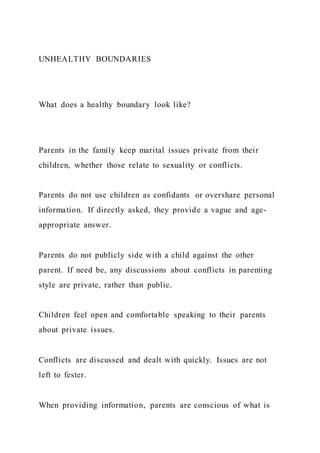UNHEALTHY BOUNDARIES
What does a healthy boundary look like?
Parents in the family keep marital issues private from their
children, whether those relate to sexuality or conflicts.
Parents do not use children as confidants or overshare personal
information. If directly asked, they provide a vague and age-
appropriate answer.
Parents do not publicly side with a child against the other
parent. If need be, any discussions about conflicts in parenting
style are private, rather than public.
Children feel open and comfortable speaking to their parents
about private issues.
Conflicts are discussed and dealt with quickly. Issues are not
left to fester.
When providing information, parents are conscious of what is
 