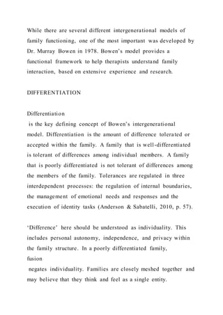 While there are several different intergenerational models of
family functioning, one of the most important was developed by
Dr. Murray Bowen in 1978. Bowen’s model provides a
functional framework to help therapists understand family
interaction, based on extensive experience and research.
DIFFERENTIATION
Differentiation
is the key defining concept of Bowen’s intergenerational
model. Differentiation is the amount of difference tolerated or
accepted within the family. A family that is well-differentiated
is tolerant of differences among individual members. A family
that is poorly differentiated is not tolerant of differences among
the members of the family. Tolerances are regulated in three
interdependent processes: the regulation of internal boundaries,
the management of emotional needs and responses and the
execution of identity tasks (Anderson & Sabatelli, 2010, p. 57).
‘Difference’ here should be understood as individuality. This
includes personal autonomy, independence, and privacy within
the family structure. In a poorly differentiated family,
fusion
negates individuality. Families are closely meshed together and
may believe that they think and feel as a single entity.
 