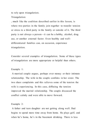 to rely upon triangulation.
Triangulation
, much like the coalition described earlier in this lesson, is
where two parties in the family join together to transfer tension
or stress to a third party in the family or outside of it. The third
party is not always a person—it can be a hobby, alcohol, drug
use, or another external factor. Even healthy and well -
differentiated families can, on occasion, experience
triangulation.
Consider several examples of triangulation. Some of these types
of triangulation are more appropriate or helpful than others.
Example 1:
A married couple argues, perhaps over money or their intimate
relationship. The wife in the couple confides in her sister. The
two share complaints and this relieves some of the tension the
wife is experiencing. In this case, diffusing the tension
improved the marital relationship. The couple discussed the
conflict calmly and were able to move forward.
Example 2:
A father and teen daughter are not getting along well. Dad
begins to spend more time away from home. He plays golf, and
when he’s home, he’s in the basement drinking. There is less
 