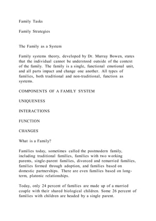 Family Tasks
Family Strategies
The Family as a System
Family systems theory, developed by Dr. Murray Bowen, states
that the individual cannot be understood outside of the context
of the family. The family is a single, functional emotional unit,
and all parts impact and change one another. All types of
families, both traditional and non-traditional, function as
systems.
COMPONENTS OF A FAMILY SYSTEM
UNIQUENESS
INTERACTIONS
FUNCTION
CHANGES
What is a Family?
Families today, sometimes called the postmodern family,
including traditional families, families with two working
parents, single-parent families, divorced and remarried families,
families formed through adoption, and families based on
domestic partnerships. There are even families based on long-
term, platonic relationships.
Today, only 24 percent of families are made up of a married
couple with their shared biological children. Some 26 percent of
families with children are headed by a single parent.
 