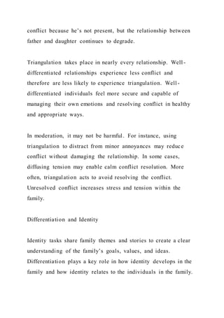conflict because he’s not present, but the relationship between
father and daughter continues to degrade.
Triangulation takes place in nearly every relationship. Well -
differentiated relationships experience less conflict and
therefore are less likely to experience triangulation. Well -
differentiated individuals feel more secure and capable of
managing their own emotions and resolving conflict in healthy
and appropriate ways.
In moderation, it may not be harmful. For instance, using
triangulation to distract from minor annoyances may reduce
conflict without damaging the relationship. In some cases,
diffusing tension may enable calm conflict resolution. More
often, triangulation acts to avoid resolving the conflict.
Unresolved conflict increases stress and tension within the
family.
Differentiation and Identity
Identity tasks share family themes and stories to create a clear
understanding of the family’s goals, values, and ideas.
Differentiation plays a key role in how identity develops in the
family and how identity relates to the individuals in the family.
 