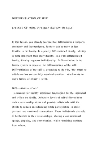 DIFFERENTIATION OF SELF
EFFECTS OF POOR DIFFERENTIATION OF SELF
In this lesson, you already learned that differentiation supports
autonomy and independence. Identity can be more or less
flexible in the family. In a poorly differentiated family, identity
is more important than individuality. In a well-differentiated
family, identity supports individuality. Differentiation in the
family system is essential for differentiation of the self.
Differentiation of the self is, according to Bowen, “the extent to
which one has successfully resolved emotional attachments to
one’s family of origin” (1978).
Differentiation of self
is essential for healthy emotional functioning for the individual
and within the family. Adequate levels of self-differentiation
reduce relationship stress and provide individuals with the
ability to remain an individual while participating in close
personal and emotional connections. These individuals are able
to be flexible in their relationships, sharing close emotional
spaces, empathy, and conversation, while remaining separate
from others.
 
