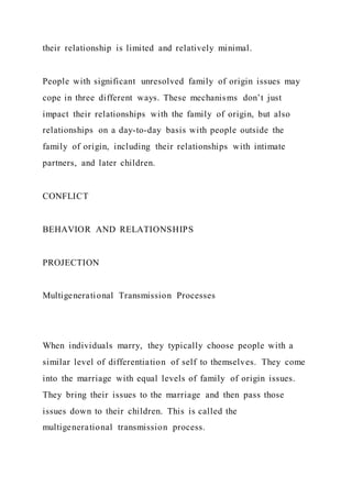 their relationship is limited and relatively minimal.
People with significant unresolved family of origin issues may
cope in three different ways. These mechanisms don’t just
impact their relationships with the family of origin, but also
relationships on a day-to-day basis with people outside the
family of origin, including their relationships with intimate
partners, and later children.
CONFLICT
BEHAVIOR AND RELATIONSHIPS
PROJECTION
Multigenerational Transmission Processes
When individuals marry, they typically choose people with a
similar level of differentiation of self to themselves. They come
into the marriage with equal levels of family of origin issues.
They bring their issues to the marriage and then pass those
issues down to their children. This is called the
multigenerational transmission process.
 