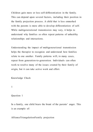 Children gain more or less self-differentiation in the family.
This can depend upon several factors, including their position in
the family projection process. A child that is less enmeshed
with the parents is more able to develop differentiation of self.
While multigenerational transmission may vary, it helps to
understand why families so often repeat patterns of unhealthy
relationships and interactions.
Understanding the impact of multigenerational transmission
helps the therapist to recognize and understand how families
relate to one another. Family patterns will, in many cases,
repeat from generation-to-generation. Individuals can often
work to resolve many of the issues created by their fami ly of
origin, but it can take active work and effort.
Knowledge Check
1
Question 1
In a family, one child bears the brunt of the parents’ anger. This
is an example of:
AllianceTriangulationFamily projection
 
