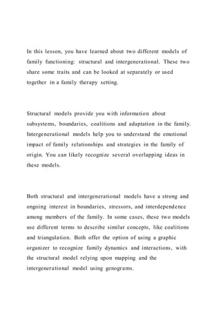 In this lesson, you have learned about two different models of
family functioning: structural and intergenerational. These two
share some traits and can be looked at separately or used
together in a family therapy setting.
Structural models provide you with information about
subsystems, boundaries, coalitions and adaptation in the family.
Intergenerational models help you to understand the emotional
impact of family relationships and strategies in the family of
origin. You can likely recognize several overlapping ideas in
these models.
Both structural and intergenerational models have a strong and
ongoing interest in boundaries, stressors, and interdependence
among members of the family. In some cases, these two models
use different terms to describe similar concepts, like coalitions
and triangulation. Both offer the option of using a graphic
organizer to recognize family dynamics and interactions, with
the structural model relying upon mapping and the
intergenerational model using genograms.
 