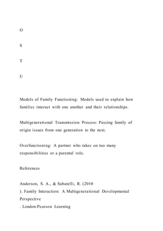 O
S
T
U
Models of Family Functioning: Models used to explain how
families interact with one another and their relationships.
Multigenerational Transmission Process: Passing family of
origin issues from one generation to the next.
Overfunctioning: A partner who takes on too many
responsibilities or a parental role.
References
Anderson, S. A., & Sabatelli, R. (2010
). Family Interaction: A Multigenerational Developmental
Perspective
. London:Pearson Learning
 