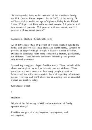 “In an expanded look at the structure of the American family
the U.S. Census Bureau reports that in 2007, of the nearly 74
million children under the age of eighteen living in the United
States, 67.8 percent lived with married parents, 2.9 percent with
two unmarried parents, 25.8 percent with one parent, and 3.5
percent with no parent present”
(Anderson, Stephen, & Sabatelli, p.4).
As of 2006, more than 60 percent of women worked outside the
home, and divorce rates have increased significantly. Around 40
percent of people will go through a divorce in their lifetimes.
Divorce is correlated with many concerning factors, particularly
for children. These include economic instability and poorer
educational outcomes.
Several key struggles plague families today. These include child
abuse and neglect, as well as intimate partner violence. These
problems are more prevalent than many people expect or
believe and are often not reported. Lack of reporting of intimate
partner violence and child abuse has an ongoing and detrimental
impact on families today.
Knowledge Check
1
Question 1
Which of the following is NOT a characteristic of family
systems theory?
Families are part of a microsystem, mesosystem, and
microsystem.
 