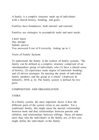 A family is a complex structure made up of individuals
with a shared history, bonding, and goals.
Families have boundaries, both internal and external.
Families use strategies to accomplish tasks and meet needs.
I don't know
One attempt
Submit answer
You answered 0 out of 0 correctly. Asking up to 1.
Traits of Family Systems
To understand the family in the context of family systems, “the
family can be defined as a complex structure comprised of an
interdependent group of individuals who (1) have a shared sense
of history; (2) experience some degree of emotional bonding;
and (3) devise strategies for meeting the needs of individual
family members and the group as a whole” (Anderson &
Sabatelli, 2010, p. 6). The family system is defined by two
parts.
COMPOSITION AND ORGANIZATION
TASKS
In a family system, the most important factor is how the
different parts of the system relate to one another. For a
traditional family, this might mean the marital relationship
between mom and dad, relationships between parents and
children, and relationships between siblings. These all matter
more than who the individuals in the family are, or how you
might define the individuals in the family.
 