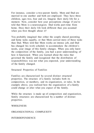 For instance, consider a two-parent family. Mom and Dad are
married to one another and both are employed. They have three
children, ages two, four and six. Imagine their daily life for a
moment. Now, consider how your perceptions change if you’re
told that Mom is a neurosurgeon. Dad works part-time from
home. Does their daily life look different than you assumed
when you first thought about it?
You probably imagined that either the couple shared parenting
and home tasks equally, or that Mom carried more of those tasks
than Dad. When told that Mom works an intense job, and Dad
has changed his work schedule to accommodate the children’s
needs, your image of this family changes. When you only knew
the composition of the family, you had a poor understanding of
how it functioned. When you learned about the rules that
governed the family and recognized that the distribution of
responsibilities was not what you expected, your understanding
of the family changed.
Structural Properties of Families
Families are characterized by several distinct structural
properties. The structure of a family includes both its
composition, or members, and its organization, or rules. In the
example above, you realized how the organization of a family
could change or alter what you expect of the family.
While the structure is made up of composition and organization,
family structures are characterized by a number of distinct
properties.
WHOLENESS
ORGANIZATIONAL COMPLEXITY
INTERDEPENDENCE
 