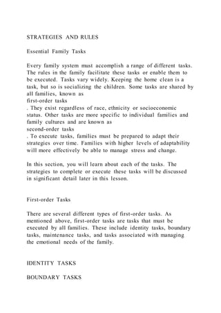 STRATEGIES AND RULES
Essential Family Tasks
Every family system must accomplish a range of different tasks.
The rules in the family facilitate these tasks or enable them to
be executed. Tasks vary widely. Keeping the home clean is a
task, but so is socializing the children. Some tasks are shared by
all families, known as
first-order tasks
. They exist regardless of race, ethnicity or socioeconomic
status. Other tasks are more specific to individual families and
family cultures and are known as
second-order tasks
. To execute tasks, families must be prepared to adapt their
strategies over time. Families with higher levels of adaptability
will more effectively be able to manage stress and change.
In this section, you will learn about each of the tasks. The
strategies to complete or execute these tasks will be discussed
in significant detail later in this lesson.
First-order Tasks
There are several different types of first-order tasks. As
mentioned above, first-order tasks are tasks that must be
executed by all families. These include identity tasks, boundary
tasks, maintenance tasks, and tasks associated with managing
the emotional needs of the family.
IDENTITY TASKS
BOUNDARY TASKS
 