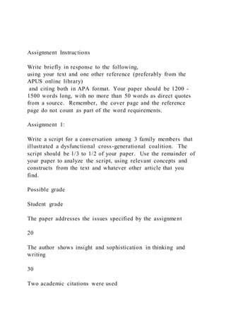 Assignment Instructions
Write briefly in response to the following,
using your text and one other reference (preferably from the
APUS online library)
and citing both in APA format. Your paper should be 1200 -
1500 words long, with no more than 50 words as direct quotes
from a source. Remember, the cover page and the reference
page do not count as part of the word requirements.
Assignment 1:
Write a script for a conversation among 3 family members that
illustrated a dysfunctional cross-generational coalition. The
script should be 1/3 to 1/2 of your paper. Use the remainder of
your paper to analyze the script, using relevant concepts and
constructs from the text and whatever other article that you
find.
Possible grade
Student grade
The paper addresses the issues specified by the assignment
20
The author shows insight and sophistication in thinking and
writing
30
Two academic citations were used
 