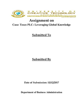 Assignment on
Case: Tesco PLC: Leveraging Global Knowledge
Submitted To
Submitted By
Date of Submission: 15/12/2017
Department of Business Administration
 