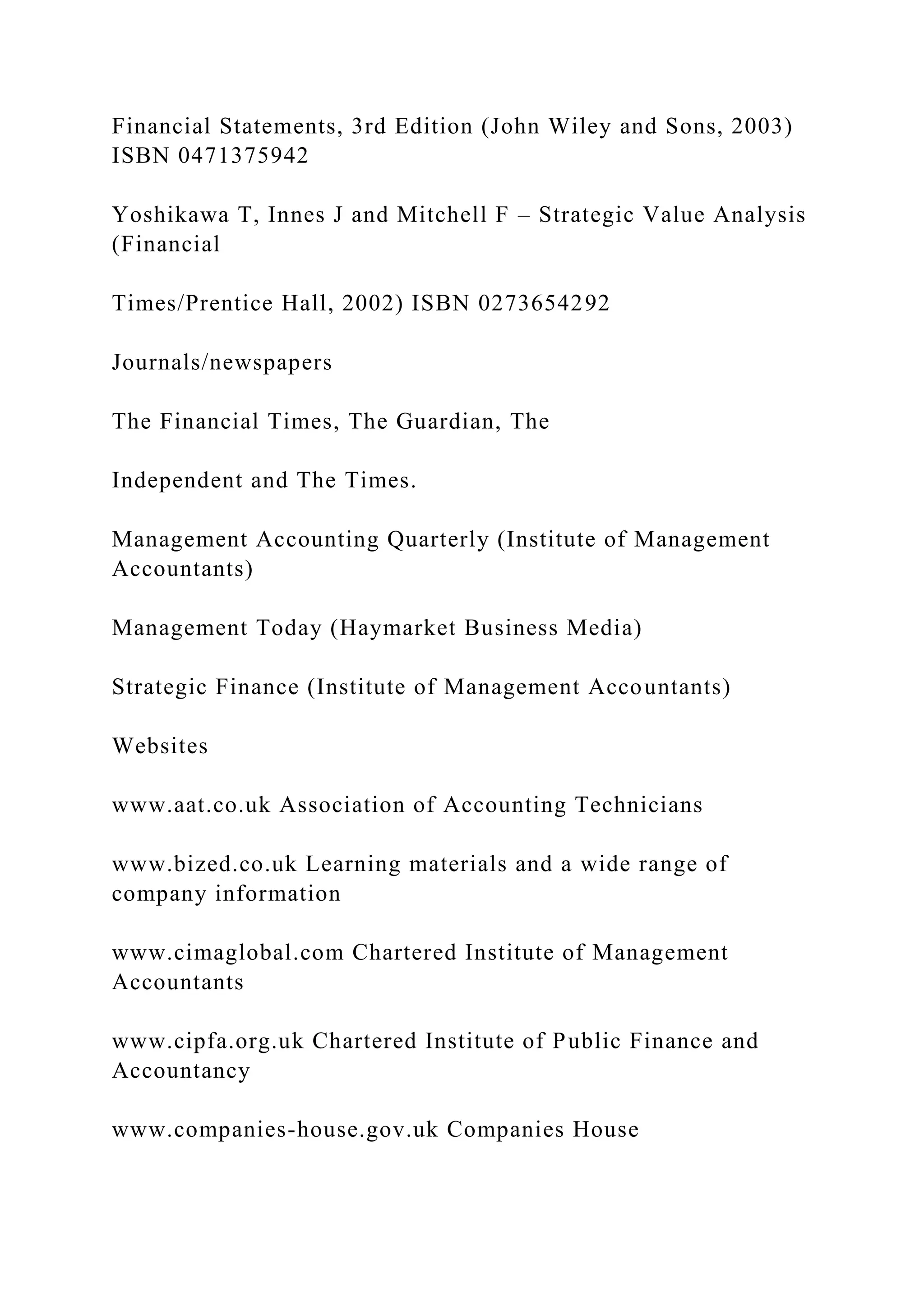 Financial Statements, 3rd Edition (John Wiley and Sons, 2003)
ISBN 0471375942
Yoshikawa T, Innes J and Mitchell F – Strategic Value Analysis
(Financial
Times/Prentice Hall, 2002) ISBN 0273654292
Journals/newspapers
The Financial Times, The Guardian, The
Independent and The Times.
Management Accounting Quarterly (Institute of Management
Accountants)
Management Today (Haymarket Business Media)
Strategic Finance (Institute of Management Accountants)
Websites
www.aat.co.uk Association of Accounting Technicians
www.bized.co.uk Learning materials and a wide range of
company information
www.cimaglobal.com Chartered Institute of Management
Accountants
www.cipfa.org.uk Chartered Institute of Public Finance and
Accountancy
www.companies-house.gov.uk Companies House
 