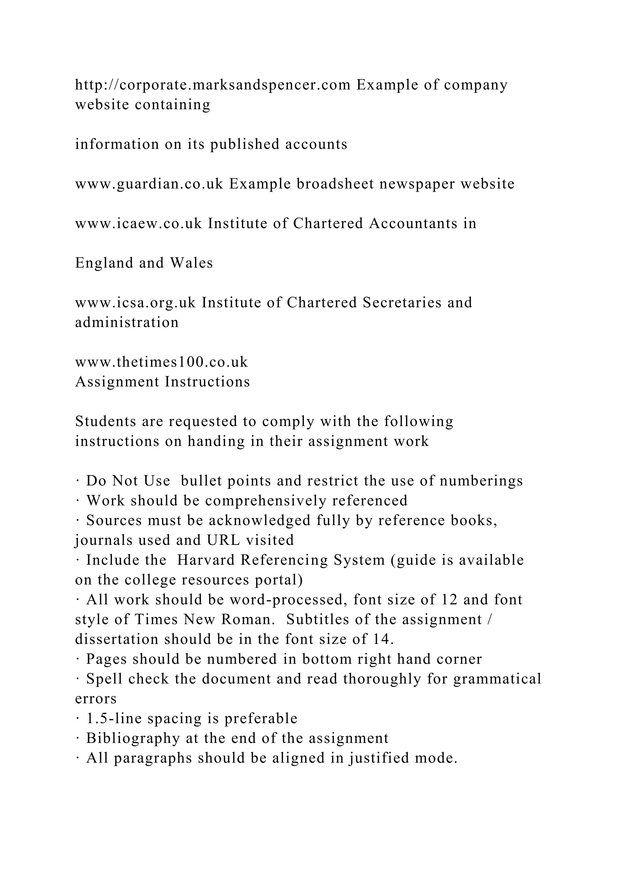 http://corporate.marksandspencer.com Example of company
website containing
information on its published accounts
www.guardian.co.uk Example broadsheet newspaper website
www.icaew.co.uk Institute of Chartered Accountants in
England and Wales
www.icsa.org.uk Institute of Chartered Secretaries and
administration
www.thetimes100.co.uk
Assignment Instructions
Students are requested to comply with the following
instructions on handing in their assignment work
· Do Not Use bullet points and restrict the use of numberings
· Work should be comprehensively referenced
· Sources must be acknowledged fully by reference books,
journals used and URL visited
· Include the Harvard Referencing System (guide is available
on the college resources portal)
· All work should be word-processed, font size of 12 and font
style of Times New Roman. Subtitles of the assignment /
dissertation should be in the font size of 14.
· Pages should be numbered in bottom right hand corner
· Spell check the document and read thoroughly for grammatical
errors
· 1.5-line spacing is preferable
· Bibliography at the end of the assignment
· All paragraphs should be aligned in justified mode.
 