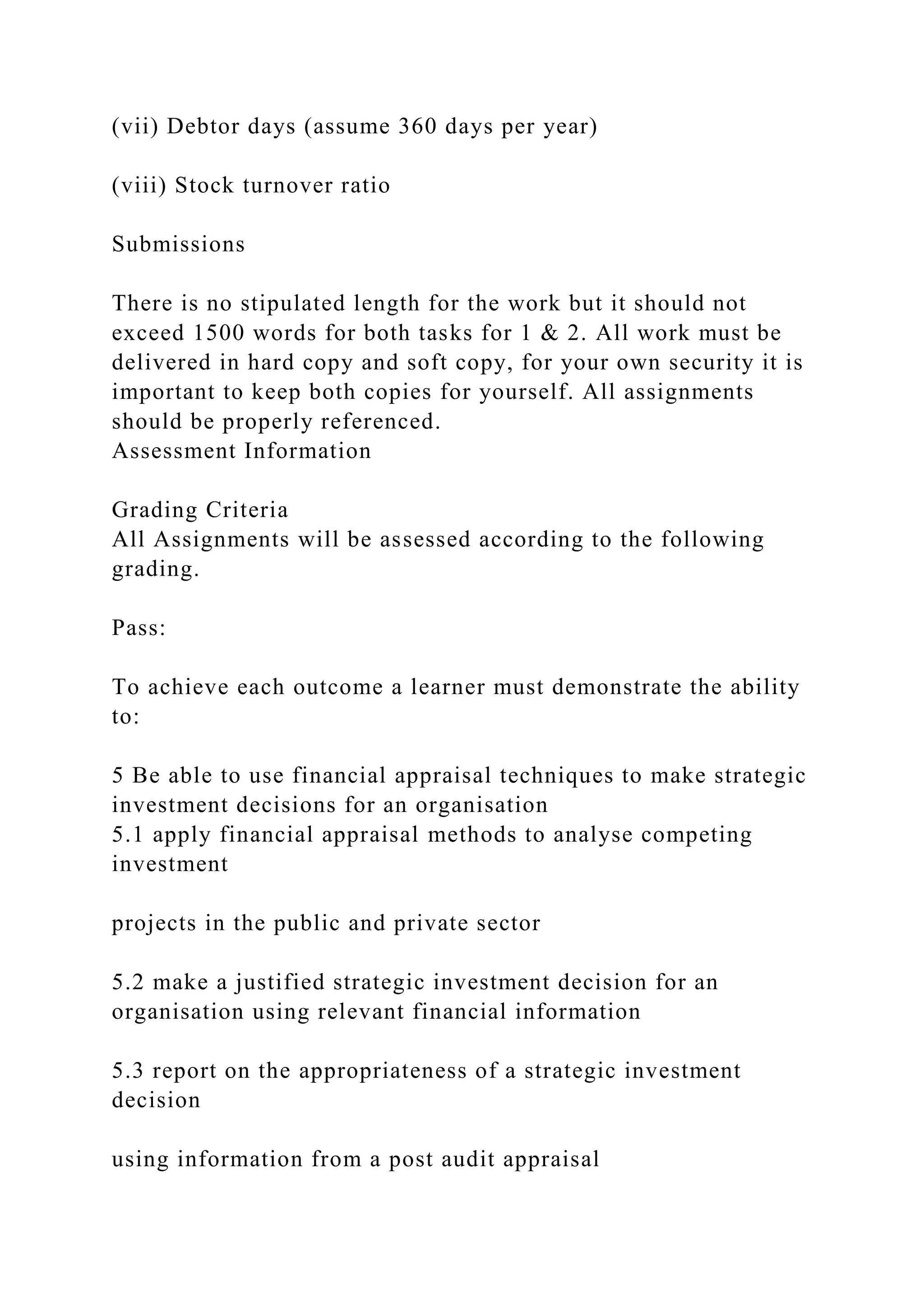 (vii) Debtor days (assume 360 days per year)
(viii) Stock turnover ratio
Submissions
There is no stipulated length for the work but it should not
exceed 1500 words for both tasks for 1 & 2. All work must be
delivered in hard copy and soft copy, for your own security it is
important to keep both copies for yourself. All assignments
should be properly referenced.
Assessment Information
Grading Criteria
All Assignments will be assessed according to the following
grading.
Pass:
To achieve each outcome a learner must demonstrate the ability
to:
5 Be able to use financial appraisal techniques to make strategic
investment decisions for an organisation
5.1 apply financial appraisal methods to analyse competing
investment
projects in the public and private sector
5.2 make a justified strategic investment decision for an
organisation using relevant financial information
5.3 report on the appropriateness of a strategic investment
decision
using information from a post audit appraisal
 