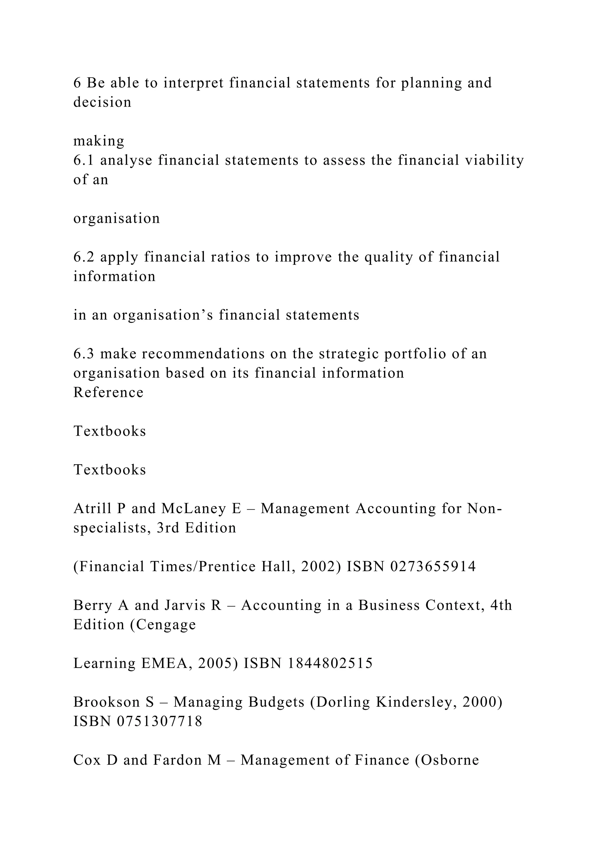 6 Be able to interpret financial statements for planning and
decision
making
6.1 analyse financial statements to assess the financial viability
of an
organisation
6.2 apply financial ratios to improve the quality of financial
information
in an organisation’s financial statements
6.3 make recommendations on the strategic portfolio of an
organisation based on its financial information
Reference
Textbooks
Textbooks
Atrill P and McLaney E – Management Accounting for Non-
specialists, 3rd Edition
(Financial Times/Prentice Hall, 2002) ISBN 0273655914
Berry A and Jarvis R – Accounting in a Business Context, 4th
Edition (Cengage
Learning EMEA, 2005) ISBN 1844802515
Brookson S – Managing Budgets (Dorling Kindersley, 2000)
ISBN 0751307718
Cox D and Fardon M – Management of Finance (Osborne
 
