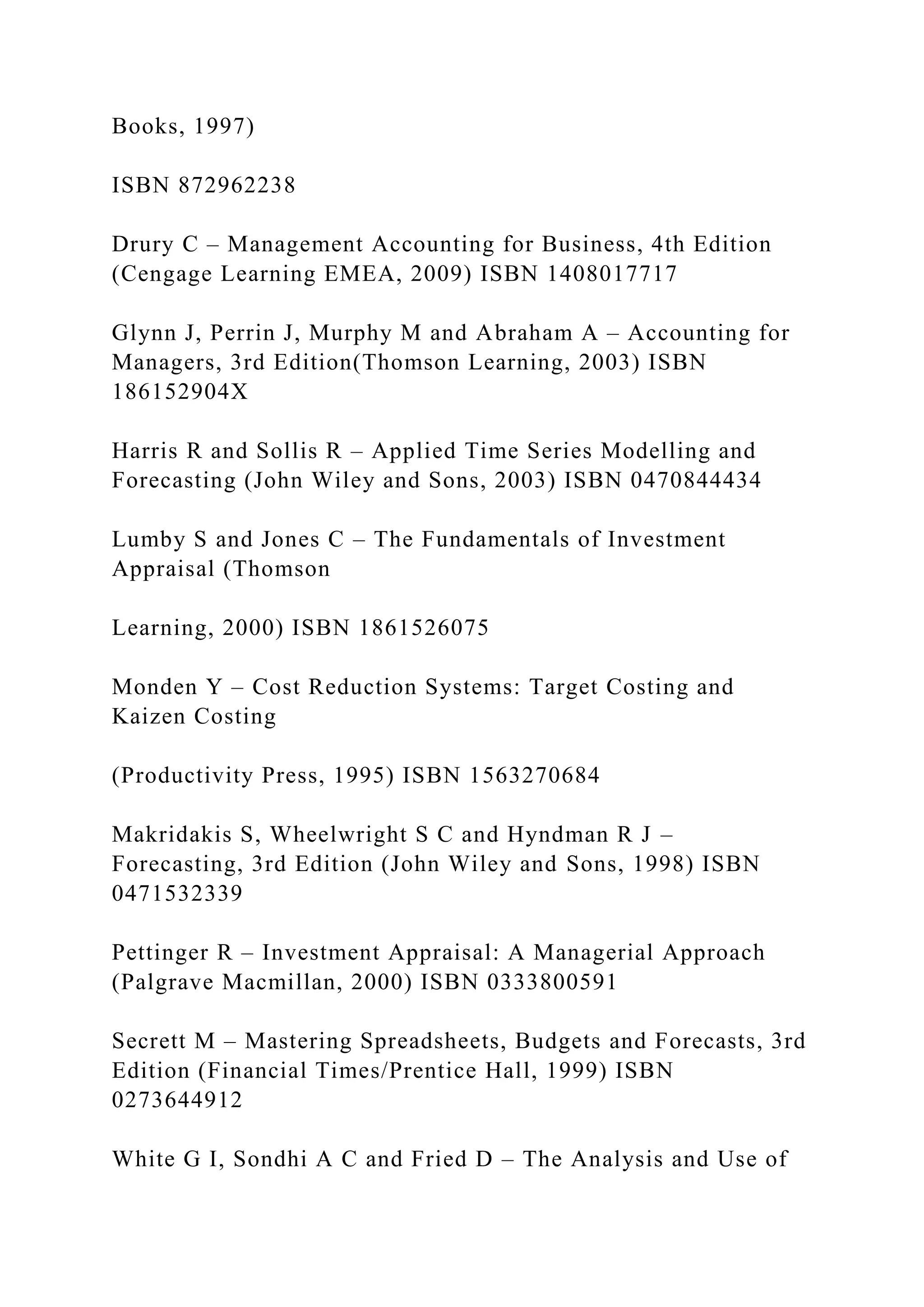 Books, 1997)
ISBN 872962238
Drury C – Management Accounting for Business, 4th Edition
(Cengage Learning EMEA, 2009) ISBN 1408017717
Glynn J, Perrin J, Murphy M and Abraham A – Accounting for
Managers, 3rd Edition(Thomson Learning, 2003) ISBN
186152904X
Harris R and Sollis R – Applied Time Series Modelling and
Forecasting (John Wiley and Sons, 2003) ISBN 0470844434
Lumby S and Jones C – The Fundamentals of Investment
Appraisal (Thomson
Learning, 2000) ISBN 1861526075
Monden Y – Cost Reduction Systems: Target Costing and
Kaizen Costing
(Productivity Press, 1995) ISBN 1563270684
Makridakis S, Wheelwright S C and Hyndman R J –
Forecasting, 3rd Edition (John Wiley and Sons, 1998) ISBN
0471532339
Pettinger R – Investment Appraisal: A Managerial Approach
(Palgrave Macmillan, 2000) ISBN 0333800591
Secrett M – Mastering Spreadsheets, Budgets and Forecasts, 3rd
Edition (Financial Times/Prentice Hall, 1999) ISBN
0273644912
White G I, Sondhi A C and Fried D – The Analysis and Use of
 
