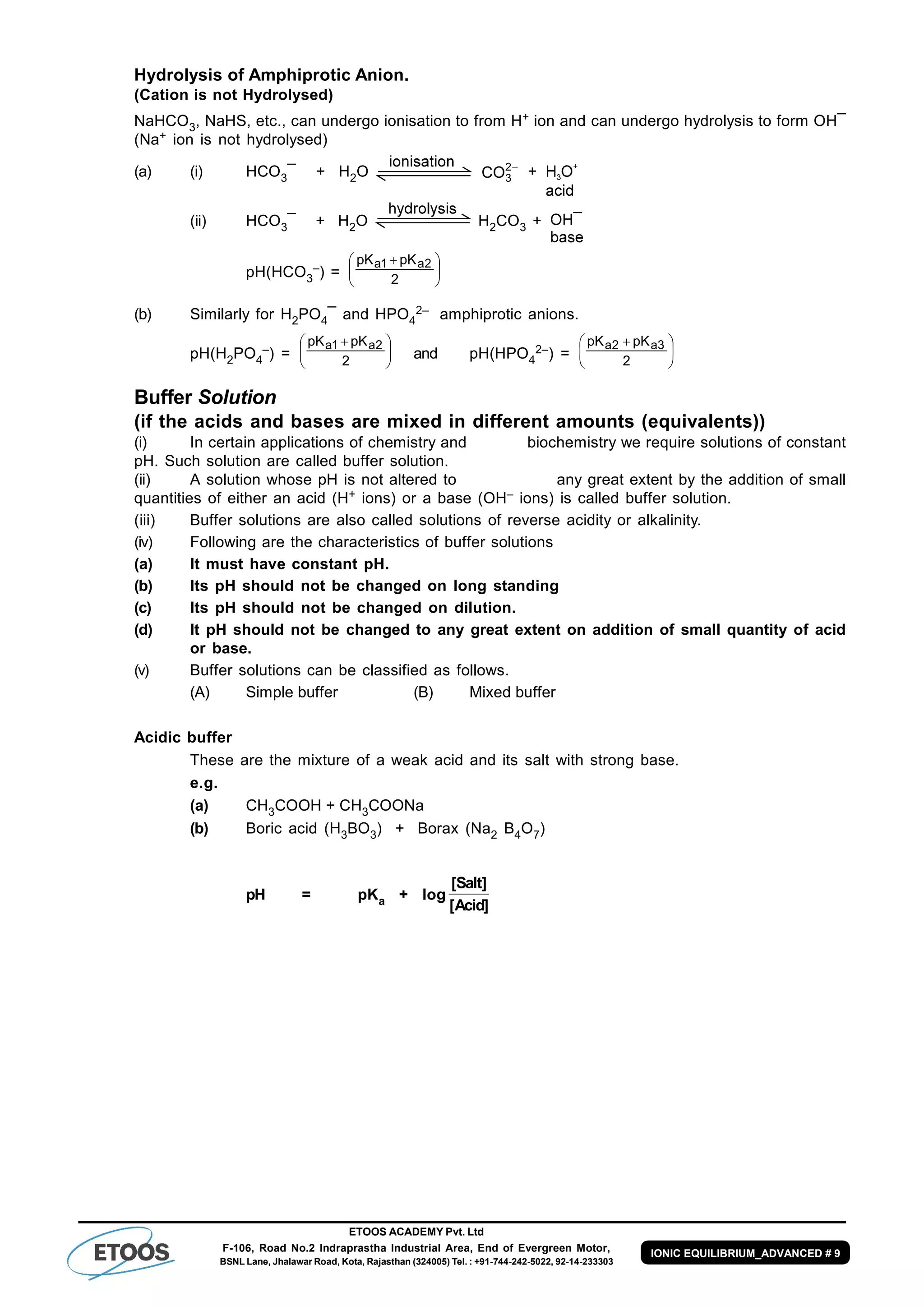 ETOOS ACADEMY Pvt. Ltd
F-106, Road No.2 Indraprastha Industrial Area, End of Evergreen Motor,
BSNL Lane, Jhalawar Road, Kota, Rajasthan (324005) Tel. : +91-744-242-5022, 92-14-233303
IONIC EQUILIBRIUM_ADVANCED # 9
Hydrolysis of Amphiprotic Anion.
(Cation is not Hydrolysed)
NaHCO3, NaHS, etc., can undergo ionisation to from H+ ion and can undergo hydrolysis to form OH¯
(Na+ ion is not hydrolysed)
(a) (i) HCO3¯ + H2O 2
3CO +
(ii) HCO3¯ + H2O H2CO3 +
pH(HCO3
–) = 




 
2
pKpK 2a1a
(b) Similarly for H2PO4¯ and HPO4
2– amphiprotic anions.
pH(H2PO4
–) = 




 
2
pKpK 2a1a
and pH(HPO4
2–) = 




 
2
pKpK 3a2a
Buffer Solution
(if the acids and bases are mixed in different amounts (equivalents))
(i) In certain applications of chemistry and biochemistry we require solutions of constant
pH. Such solution are called buffer solution.
(ii) A solution whose pH is not altered to any great extent by the addition of small
quantities of either an acid (H+ ions) or a base (OH– ions) is called buffer solution.
(iii) Buffer solutions are also called solutions of reverse acidity or alkalinity.
(iv) Following are the characteristics of buffer solutions
(a) It must have constant pH.
(b) Its pH should not be changed on long standing
(c) Its pH should not be changed on dilution.
(d) It pH should not be changed to any great extent on addition of small quantity of acid
or base.
(v) Buffer solutions can be classified as follows.
(A) Simple buffer (B) Mixed buffer
Acidic buffer
These are the mixture of a weak acid and its salt with strong base.
e.g.
(a) CH3COOH + CH3COONa
(b) Boric acid (H3BO3) + Borax (Na2 B4O7)
pH = pKa + log
[ ]
[ ]
Salt
Acid
 