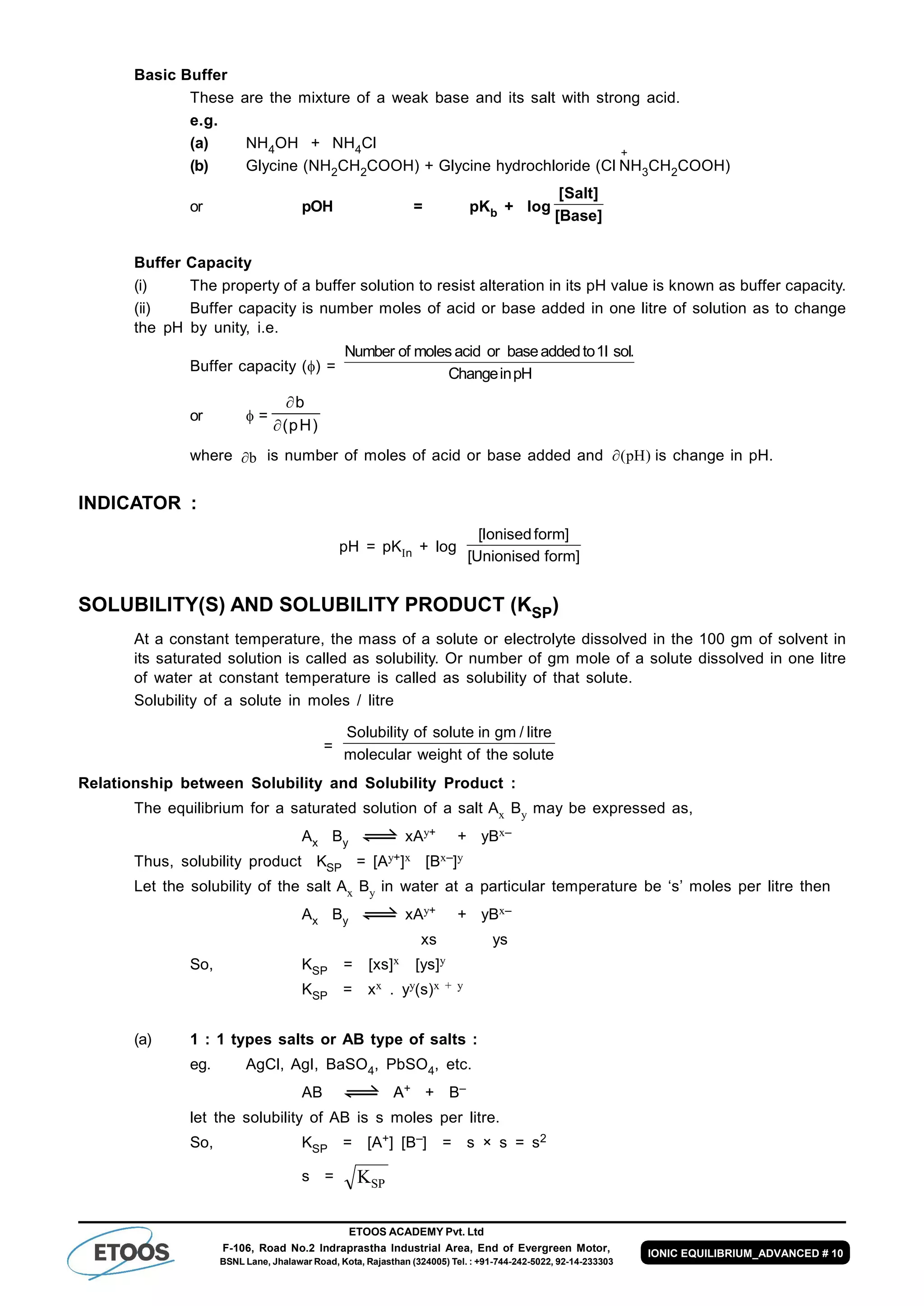 ETOOS ACADEMY Pvt. Ltd
F-106, Road No.2 Indraprastha Industrial Area, End of Evergreen Motor,
BSNL Lane, Jhalawar Road, Kota, Rajasthan (324005) Tel. : +91-744-242-5022, 92-14-233303
IONIC EQUILIBRIUM_ADVANCED # 10
Basic Buffer
These are the mixture of a weak base and its salt with strong acid.
e.g.
(a) NH4OH + NH4Cl
(b) Glycine (NH2CH2COOH) + Glycine hydrochloride (Cl
+
NH3CH2COOH)
or pOH = pKb + log
[ ]
[Base]
Salt
Buffer Capacity
(i) The property of a buffer solution to resist alteration in its pH value is known as buffer capacity.
(ii) Buffer capacity is number moles of acid or base added in one litre of solution as to change
the pH by unity, i.e.
Buffer capacity () =
Number of moles acid or baseaddedto sol
ChangeinpH
1l .
or  =


b
pH( )
where b is number of moles of acid or base added and )pH( is change in pH.
INDICATOR :
pH = pKn + log
]formUnionised[
]formIonised[
SOLUBILITY(S) AND SOLUBILITY PRODUCT (KSP)
At a constant temperature, the mass of a solute or electrolyte dissolved in the 100 gm of solvent in
its saturated solution is called as solubility. Or number of gm mole of a solute dissolved in one litre
of water at constant temperature is called as solubility of that solute.
Solubility of a solute in moles / litre
=
Solubility of solute in gm / litre
molecular weight of the solute
Relationship between Solubility and Solubility Product :
The equilibrium for a saturated solution of a salt Ax By may be expressed as,
Ax By xAy+ + yBx–
Thus, solubility product KSP = [Ay+]x [Bx–]y
Let the solubility of the salt Ax By in water at a particular temperature be ‘s’ moles per litre then
Ax By xAy+ + yBx–
xs ys
So, KSP = [xs]x [ys]y
KSP = xx . yy(s)x + y
(a) 1 : 1 types salts or AB type of salts :
eg. AgCl, AgI, BaSO4, PbSO4, etc.
AB AA+ + B–
let the solubility of AB is s moles per litre.
So, KSP = [A+] [B–] = s × s = s2
s = KSP
 