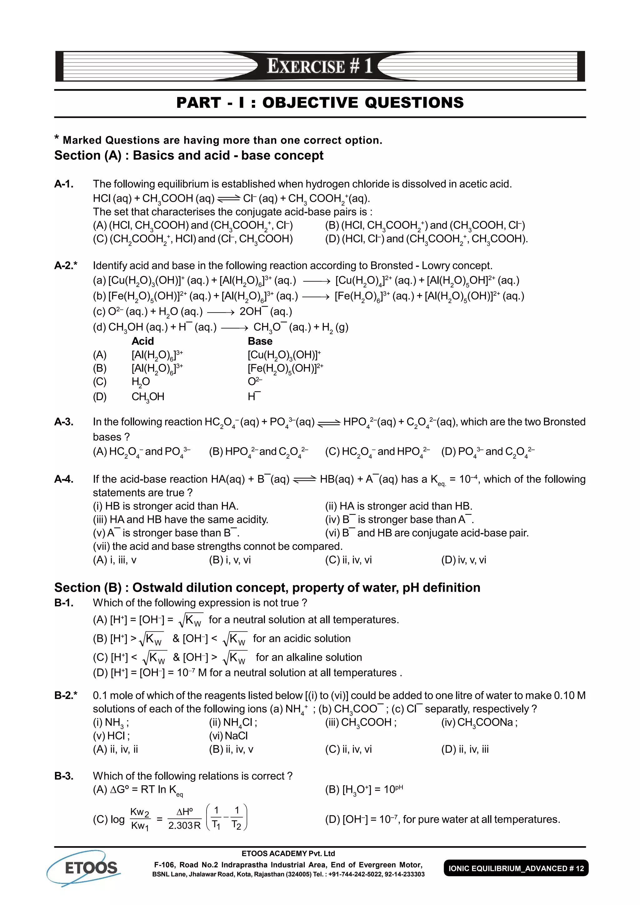 ETOOS ACADEMY Pvt. Ltd
F-106, Road No.2 Indraprastha Industrial Area, End of Evergreen Motor,
BSNL Lane, Jhalawar Road, Kota, Rajasthan (324005) Tel. : +91-744-242-5022, 92-14-233303
IONIC EQUILIBRIUM_ADVANCED # 12
PART - I : OBJECTIVE QUESTIONS
* Marked Questions are having more than one correct option.
Section (A) : Basics and acid - base concept
A-1. The following equilibrium is established when hydrogen chloride is dissolved in acetic acid.
HCl (aq) + CH3
COOH (aq) Cl–
(aq) + CH3
COOH2
+
(aq).
The set that characterises the conjugate acid-base pairs is :
(A) (HCl, CH3
COOH) and (CH3
COOH2
+
, Cl–
) (B) (HCl, CH3
COOH2
+
) and (CH3
COOH, Cl–
)
(C) (CH2
COOH2
+
, HCl) and (Cl–
, CH3
COOH) (D) (HCl, Cl–
) and (CH3
COOH2
+
, CH3
COOH).
A-2.* Identify acid and base in the following reaction according to Bronsted - Lowry concept.
(a) [Cu(H2
O)3
(OH)]+
(aq.) + [Al(H2
O)6
]3+
(aq.)  [Cu(H2
O)4
]2+
(aq.) + [Al(H2
O)5
OH]2+
(aq.)
(b) [Fe(H2
O)5
(OH)]2+
(aq.) + [Al(H2
O)6
]3+
(aq.)  [Fe(H2
O)6
]3+
(aq.) + [Al(H2
O)5
(OH)]2+
(aq.)
(c) O2–
(aq.) + H2
O (aq.)  2OH¯ (aq.)
(d) CH3
OH (aq.) + H¯ (aq.)  CH3
O¯ (aq.) + H2
(g)
Acid Base
(A) [Al(H2
O)6
]3+
[Cu(H2
O)3
(OH)]+
(B) [Al(H2
O)6
]3+
[Fe(H2
O)5
(OH)]2+
(C) H2
O O2–
(D) CH3
OH H¯
A-3. In the following reaction HC2
O4
–
(aq) + PO4
3–
(aq) HPO4
2–
(aq) + C2
O4
2–
(aq), which are the two Bronsted
bases ?
(A) HC2
O4
–
and PO4
3–
(B) HPO4
2–
and C2
O4
2–
(C) HC2
O4
–
and HPO4
2–
(D) PO4
3–
and C2
O4
2–
A-4. If the acid-base reaction HA(aq) + B¯(aq) HB(aq) + A¯(aq) has a Keq.
= 10–4
, which of the following
statements are true ?
(i) HB is stronger acid than HA. (ii) HA is stronger acid than HB.
(iii) HA and HB have the same acidity. (iv) B¯ is stronger base than A¯.
(v) A¯ is stronger base than B¯. (vi) B¯ and HB are conjugate acid-base pair.
(vii) the acid and base strengths connot be compared.
(A) i, iii, v (B) i, v, vi (C) ii, iv, vi (D) iv, v, vi
Section (B) : Ostwald dilution concept, property of water, pH definition
B-1. Which of the following expression is not true ?
(A) [H+
] = [OH
] = KW for a neutral solution at all temperatures.
(B) [H+
] > KW & [OH
] < KW for an acidic solution
(C) [H+
] < KW & [OH
] > KW for an alkaline solution
(D) [H+
] = [OH
] = 107
M for a neutral solution at all temperatures .
B-2.* 0.1 mole of which of the reagents listed below [(i) to (vi)] could be added to one litre of water to make 0.10 M
solutions of each of the following ions (a) NH4
+
; (b) CH3
COO¯ ; (c) Cl¯ separatly, respectively ?
(i) NH3
; (ii) NH4
Cl ; (iii) CH3
COOH ; (iv) CH3
COONa ;
(v) HCl ; (vi) NaCl
(A) ii, iv, ii (B) ii, iv, v (C) ii, iv, vi (D) ii, iv, iii
B-3. Which of the following relations is correct ?
(A) Gº = RT ln Keq
(B) [H3
O+
] = 10pH
(C) log
1
2
Kw
Kw
=
R303.2
ºH









21 T
1
T
1
(D) [OH–
] = 10–7
, for pure water at all temperatures.
 