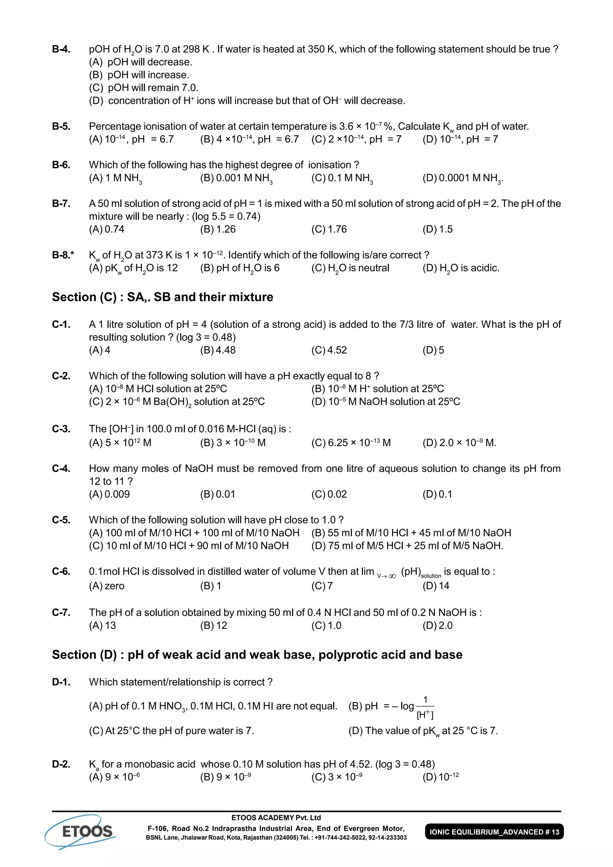 ETOOS ACADEMY Pvt. Ltd
F-106, Road No.2 Indraprastha Industrial Area, End of Evergreen Motor,
BSNL Lane, Jhalawar Road, Kota, Rajasthan (324005) Tel. : +91-744-242-5022, 92-14-233303
IONIC EQUILIBRIUM_ADVANCED # 13
B-4. pOH of H2
O is 7.0 at 298 K . If water is heated at 350 K, which of the following statement should be true ?
(A) pOH will decrease.
(B) pOH will increase.
(C) pOH will remain 7.0.
(D) concentration of H+
ions will increase but that of OH
will decrease.
B-5. Percentage ionisation of water at certain temperature is 3.6 × 10–7
%, Calculate Kw
and pH of water.
(A) 10–14
, pH = 6.7 (B) 4 ×10–14
, pH = 6.7 (C) 2 ×10–14
, pH = 7 (D) 10–14
, pH = 7
B-6. Which of the following has the highest degree of ionisation ?
(A) 1 M NH3
(B) 0.001 M NH3
(C) 0.1 M NH3
(D) 0.0001 M NH3
.
B-7. A 50 ml solution of strong acid of pH = 1 is mixed with a 50 ml solution of strong acid of pH = 2. The pH of the
mixture will be nearly : (log 5.5 = 0.74)
(A) 0.74 (B) 1.26 (C) 1.76 (D) 1.5
B-8.* Kw
of H2
O at 373 K is 1 × 10–12
. Identify which of the following is/are correct ?
(A) pKw
of H2
O is 12 (B) pH of H2
O is 6 (C) H2
O is neutral (D) H2
O is acidic.
Section (C) : SA,. SB and their mixture
C-1. A 1 litre solution of pH = 4 (solution of a strong acid) is added to the 7/3 litre of water. What is the pH of
resulting solution ? (log 3 = 0.48)
(A) 4 (B) 4.48 (C) 4.52 (D) 5
C-2. Which of the following solution will have a pH exactly equal to 8 ?
(A) 10–8
M HCl solution at 25ºC (B) 10–8
M H+
solution at 25ºC
(C) 2 × 10–6
M Ba(OH)2
solution at 25ºC (D) 10–5
M NaOH solution at 25ºC
C-3. The [OH–
] in 100.0 ml of 0.016 M-HCl (aq) is :
(A) 5 × 1012
M (B) 3 × 10–10
M (C) 6.25 × 10–13
M (D) 2.0 × 10–9
M.
C-4. How many moles of NaOH must be removed from one litre of aqueous solution to change its pH from
12 to 11 ?
(A) 0.009 (B) 0.01 (C) 0.02 (D) 0.1
C-5. Which of the following solution will have pH close to 1.0 ?
(A) 100 ml of M/10 HCl + 100 ml of M/10 NaOH (B) 55 ml of M/10 HCl + 45 ml of M/10 NaOH
(C) 10 ml of M/10 HCl + 90 ml of M/10 NaOH (D) 75 ml of M/5 HCl + 25 ml of M/5 NaOH.
C-6. 0.1mol HCl is dissolved in distilled water of volume V then at lim V  (pH)solution
is equal to :
(A) zero (B) 1 (C) 7 (D) 14
C-7. The pH of a solution obtained by mixing 50 ml of 0.4 N HCl and 50 ml of 0.2 N NaOH is :
(A) 13 (B) 12 (C) 1.0 (D) 2.0
Section (D) : pH of weak acid and weak base, polyprotic acid and base
D-1. Which statement/relationship is correct ?
(A) pH of 0.1 M HNO3
, 0.1M HCl, 0.1M H are not equal. (B) pH = – log
]H[
1

(C) At 25°C the pH of pure water is 7. (D) The value of pKw
at 25 °C is 7.
D-2. Ka
for a monobasic acid whose 0.10 M solution has pH of 4.52. (log 3 = 0.48)
(A) 9 × 10–6
(B) 9 × 10–9
(C) 3 × 10–9
(D) 10–12
 
