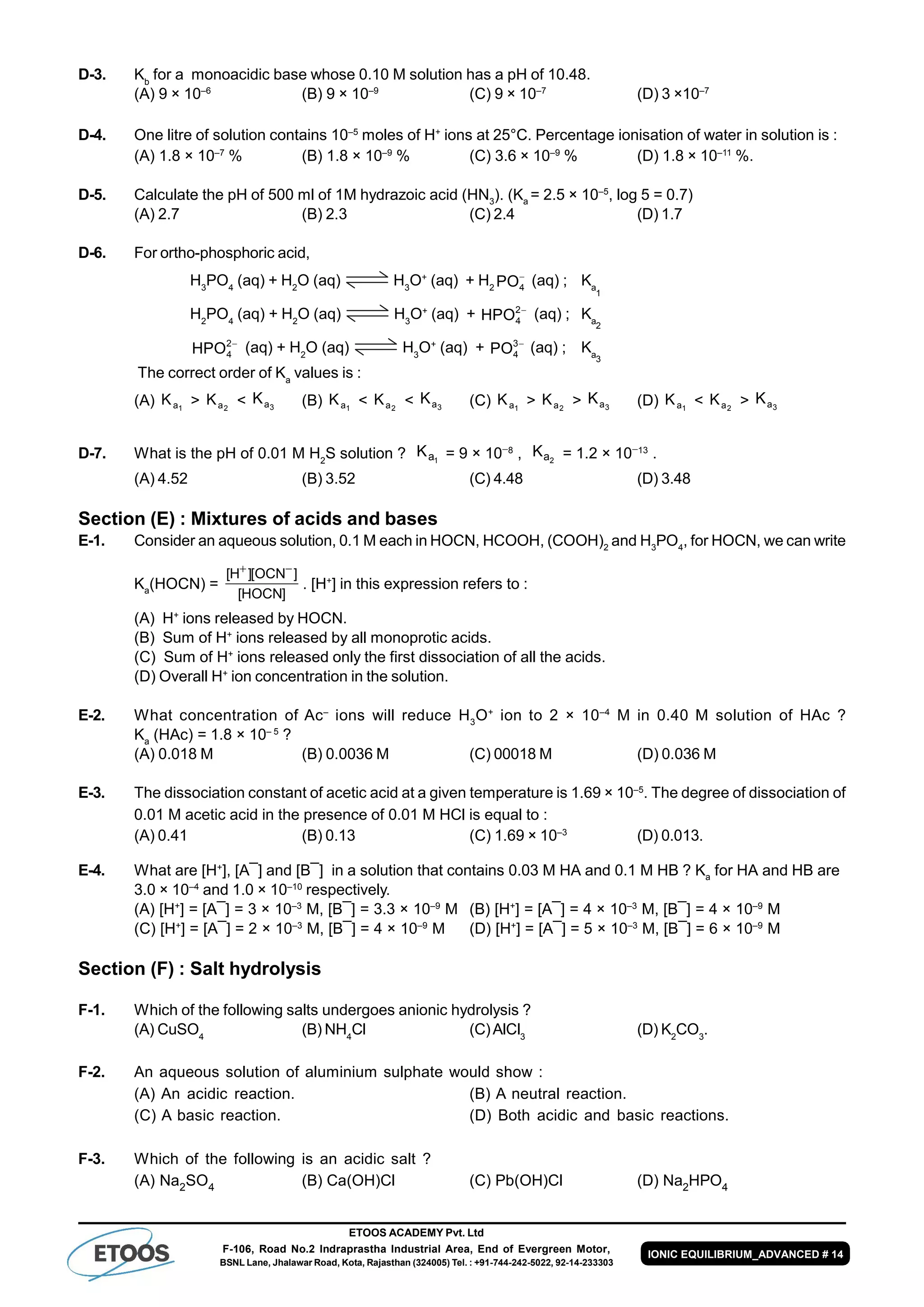 ETOOS ACADEMY Pvt. Ltd
F-106, Road No.2 Indraprastha Industrial Area, End of Evergreen Motor,
BSNL Lane, Jhalawar Road, Kota, Rajasthan (324005) Tel. : +91-744-242-5022, 92-14-233303
IONIC EQUILIBRIUM_ADVANCED # 14
D-3. Kb
for a monoacidic base whose 0.10 M solution has a pH of 10.48.
(A) 9 × 10–6
(B) 9 × 10–9
(C) 9 × 10–7
(D) 3 ×10–7
D-4. One litre of solution contains 10–5
moles of H+
ions at 25°C. Percentage ionisation of water in solution is :
(A) 1.8 × 10–7
% (B) 1.8 × 10–9
% (C) 3.6 × 10–9
% (D) 1.8 × 10–11
%.
D-5. Calculate the pH of 500 ml of 1M hydrazoic acid (HN3
). (Ka
= 2.5 × 10–5
, log 5 = 0.7)
(A) 2.7 (B) 2.3 (C) 2.4 (D) 1.7
D-6. For ortho-phosphoric acid,
H3
PO4
(aq) + H2
O (aq) H3
O+
(aq) + H2

4PO (aq) ; Ka
1
H2
PO4
(aq) + H2
O (aq) H3
O+
(aq) + 2
4HPO (aq) ; Ka
2
2
4HPO (aq) + H2
O (aq) H3
O+
(aq) + 3
4PO (aq) ; Ka3
The correct order of Ka
values is :
(A) 1aK > 2aK < 3aK (B) 1aK < 2aK < 3aK (C) 1aK > 2aK > 3aK (D) 1aK < 2aK > 3aK
D-7. What is the pH of 0.01 M H2
S solution ? 1aK = 9 × 108
, 2aK = 1.2 × 1013
.
(A) 4.52 (B) 3.52 (C) 4.48 (D) 3.48
Section (E) : Mixtures of acids and bases
E-1. Consider an aqueous solution, 0.1 M each in HOCN, HCOOH, (COOH)2
and H3
PO4
, for HOCN, we can write
Ka
(HOCN) =
]HOCN[
]OCN[]H[ 
. [H+
] in this expression refers to :
(A) H+
ions released by HOCN.
(B) Sum of H+
ions released by all monoprotic acids.
(C) Sum of H+
ions released only the first dissociation of all the acids.
(D) Overall H+
ion concentration in the solution.
E-2. What concentration of Ac–
ions will reduce H3
O+
ion to 2 × 10–4
M in 0.40 M solution of HAc ?
Ka
(HAc) = 1.8 × 10– 5
?
(A) 0.018 M (B) 0.0036 M (C) 00018 M (D) 0.036 M
E-3. The dissociation constant of acetic acid at a given temperature is 1.69 × 10–5
. The degree of dissociation of
0.01 M acetic acid in the presence of 0.01 M HCl is equal to :
(A) 0.41 (B) 0.13 (C) 1.69 × 10–3
(D) 0.013.
E-4. What are [H+
], [A¯] and [B¯] in a solution that contains 0.03 M HA and 0.1 M HB ? Ka
for HA and HB are
3.0 × 10–4
and 1.0 × 10–10
respectively.
(A) [H+
] = [A¯] = 3 × 10–3
M, [B¯] = 3.3 × 10–9
M (B) [H+
] = [A¯] = 4 × 10–3
M, [B¯] = 4 × 10–9
M
(C) [H+
] = [A¯] = 2 × 10–3
M, [B¯] = 4 × 10–9
M (D) [H+
] = [A¯] = 5 × 10–3
M, [B¯] = 6 × 10–9
M
Section (F) : Salt hydrolysis
F-1. Which of the following salts undergoes anionic hydrolysis ?
(A) CuSO4
(B) NH4
Cl (C)AlCl3
(D) K2
CO3
.
F-2. An aqueous solution of aluminium sulphate would show :
(A) An acidic reaction. (B) A neutral reaction.
(C) A basic reaction. (D) Both acidic and basic reactions.
F-3. Which of the following is an acidic salt ?
(A) Na2SO4 (B) Ca(OH)Cl (C) Pb(OH)Cl (D) Na2HPO4
 