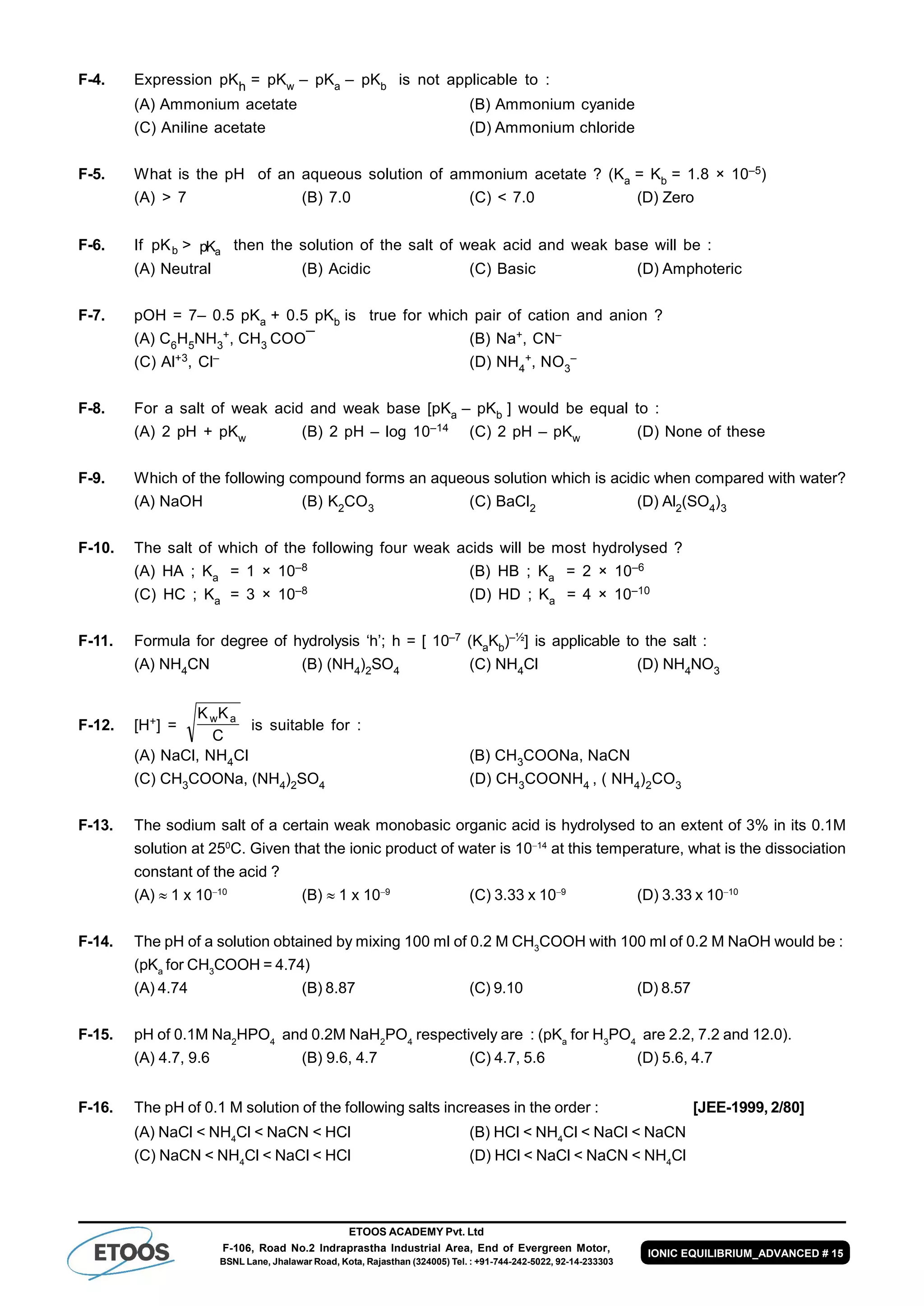 ETOOS ACADEMY Pvt. Ltd
F-106, Road No.2 Indraprastha Industrial Area, End of Evergreen Motor,
BSNL Lane, Jhalawar Road, Kota, Rajasthan (324005) Tel. : +91-744-242-5022, 92-14-233303
IONIC EQUILIBRIUM_ADVANCED # 15
F-4. Expression pKh = pKw – pKa – pKb is not applicable to :
(A) Ammonium acetate (B) Ammonium cyanide
(C) Aniline acetate (D) Ammonium chloride
F-5. What is the pH of an aqueous solution of ammonium acetate ? (Ka = Kb = 1.8 × 10–5)
(A) > 7 (B) 7.0 (C) < 7.0 (D) Zero
F-6. If pKb > pKa then the solution of the salt of weak acid and weak base will be :
(A) Neutral (B) Acidic (C) Basic (D) Amphoteric
F-7. pOH = 7– 0.5 pKa + 0.5 pKb is true for which pair of cation and anion ?
(A) C6H5NH3
+, CH3 COO¯ (B) Na+, CN–
(C) Al+3, Cl– (D) NH4
+, NO3
–
F-8. For a salt of weak acid and weak base [pKa – pKb ] would be equal to :
(A) 2 pH + pKw (B) 2 pH – log 10–14 (C) 2 pH – pKw (D) None of these
F-9. Which of the following compound forms an aqueous solution which is acidic when compared with water?
(A) NaOH (B) K2
CO3
(C) BaCl2
(D) Al2
(SO4
)3
F-10. The salt of which of the following four weak acids will be most hydrolysed ?
(A) HA ; Ka = 1 × 10–8 (B) HB ; Ka = 2 × 10–6
(C) HC ; Ka = 3 × 10–8 (D) HD ; Ka = 4 × 10–10
F-11. Formula for degree of hydrolysis ‘h’; h = [ 10–7 (KaKb)–½] is applicable to the salt :
(A) NH4CN (B) (NH4)2SO4 (C) NH4Cl (D) NH4NO3
F-12. [H+] =
K K
C
w a
is suitable for :
(A) NaCl, NH4Cl (B) CH3COONa, NaCN
(C) CH3COONa, (NH4)2SO4 (D) CH3COONH4 , ( NH4)2CO3
F-13. The sodium salt of a certain weak monobasic organic acid is hydrolysed to an extent of 3% in its 0.1M
solution at 250
C. Given that the ionic product of water is 1014
at this temperature, what is the dissociation
constant of the acid ?
(A)  1 x 1010
(B)  1 x 109
(C) 3.33 x 109
(D) 3.33 x 1010
F-14. The pH of a solution obtained by mixing 100 ml of 0.2 M CH3
COOH with 100 ml of 0.2 M NaOH would be :
(pKa
for CH3
COOH = 4.74)
(A) 4.74 (B) 8.87 (C) 9.10 (D) 8.57
F-15. pH of 0.1M Na2
HPO4
and 0.2M NaH2
PO4
respectively are : (pKa
for H3
PO4
are 2.2, 7.2 and 12.0).
(A) 4.7, 9.6 (B) 9.6, 4.7 (C) 4.7, 5.6 (D) 5.6, 4.7
F-16. The pH of 0.1 M solution of the following salts increases in the order : [JEE-1999, 2/80]
(A) NaCl < NH4
Cl < NaCN < HCl (B) HCl < NH4
Cl < NaCl < NaCN
(C) NaCN < NH4
Cl < NaCl < HCl (D) HCl < NaCl < NaCN < NH4
Cl
 