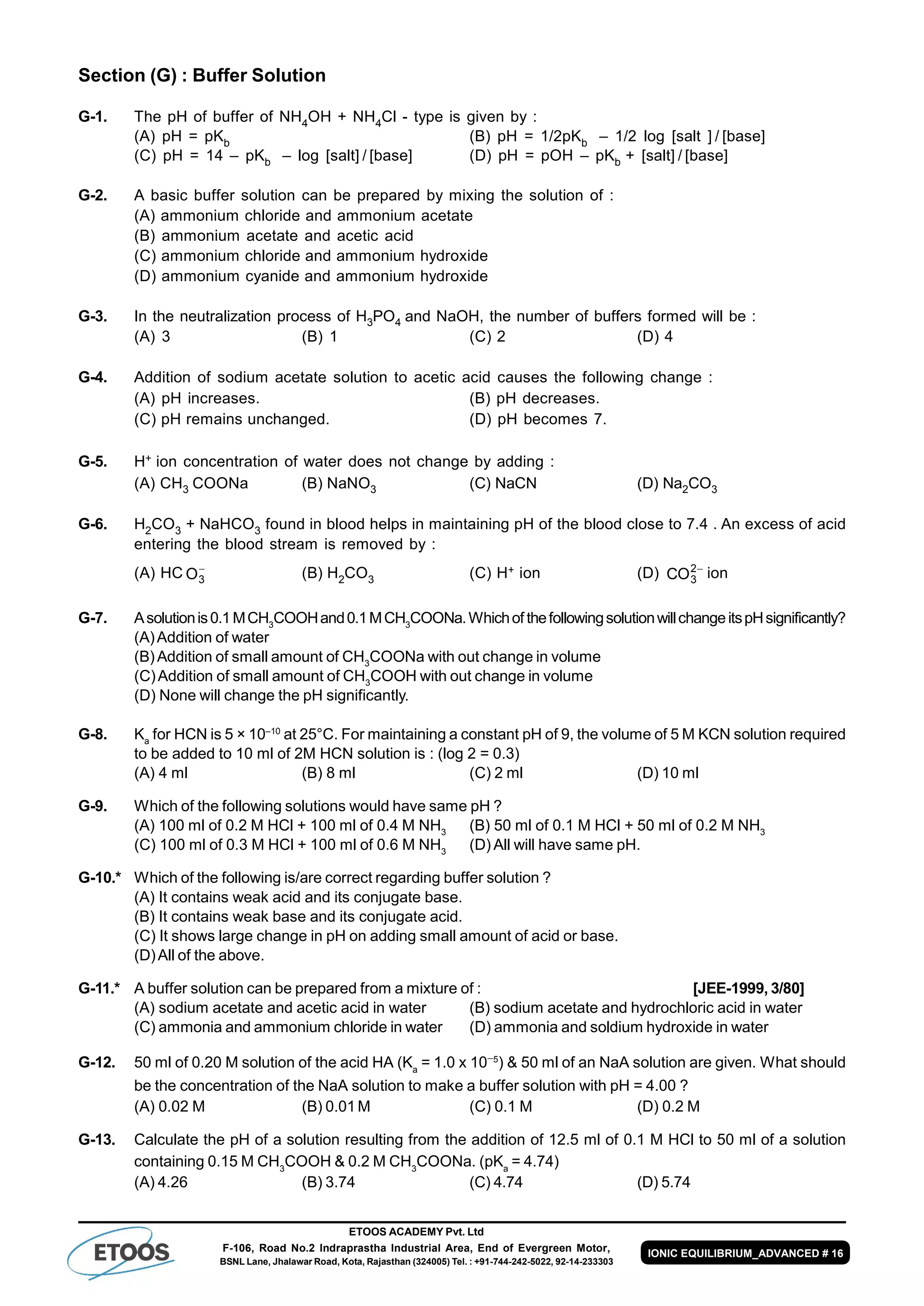 ETOOS ACADEMY Pvt. Ltd
F-106, Road No.2 Indraprastha Industrial Area, End of Evergreen Motor,
BSNL Lane, Jhalawar Road, Kota, Rajasthan (324005) Tel. : +91-744-242-5022, 92-14-233303
IONIC EQUILIBRIUM_ADVANCED # 16
Section (G) : Buffer Solution
G-1. The pH of buffer of NH4OH + NH4Cl - type is given by :
(A) pH = pKb (B) pH = 1/2pKb – 1/2 log [salt ] / [base]
(C) pH = 14 – pKb – log [salt] / [base] (D) pH = pOH – pKb + [salt] / [base]
G-2. A basic buffer solution can be prepared by mixing the solution of :
(A) ammonium chloride and ammonium acetate
(B) ammonium acetate and acetic acid
(C) ammonium chloride and ammonium hydroxide
(D) ammonium cyanide and ammonium hydroxide
G-3. In the neutralization process of H3PO4 and NaOH, the number of buffers formed will be :
(A) 3 (B) 1 (C) 2 (D) 4
G-4. Addition of sodium acetate solution to acetic acid causes the following change :
(A) pH increases. (B) pH decreases.
(C) pH remains unchanged. (D) pH becomes 7.
G-5. H+ ion concentration of water does not change by adding :
(A) CH3 COONa (B) NaNO3 (C) NaCN (D) Na2CO3
G-6. H2CO3 + NaHCO3 found in blood helps in maintaining pH of the blood close to 7.4 . An excess of acid
entering the blood stream is removed by :
(A) HC O3

(B) H2CO3 (C) H+ ion (D) CO3
2
ion
G-7. Asolutionis0.1MCH3
COOHand0.1MCH3
COONa.Whichof thefollowingsolutionwillchangeitspHsignificantly?
(A)Addition of water
(B)Addition of small amount of CH3
COONa with out change in volume
(C)Addition of small amount of CH3
COOH with out change in volume
(D) None will change the pH significantly.
G-8. Ka
for HCN is 5 × 10–10
at 25°C. For maintaining a constant pH of 9, the volume of 5 M KCN solution required
to be added to 10 ml of 2M HCN solution is : (log 2 = 0.3)
(A) 4 ml (B) 8 ml (C) 2 ml (D) 10 ml
G-9. Which of the following solutions would have same pH ?
(A) 100 ml of 0.2 M HCl + 100 ml of 0.4 M NH3
(B) 50 ml of 0.1 M HCl + 50 ml of 0.2 M NH3
(C) 100 ml of 0.3 M HCl + 100 ml of 0.6 M NH3
(D) All will have same pH.
G-10.* Which of the following is/are correct regarding buffer solution ?
(A) It contains weak acid and its conjugate base.
(B) It contains weak base and its conjugate acid.
(C) It shows large change in pH on adding small amount of acid or base.
(D)All of the above.
G-11.* A buffer solution can be prepared from a mixture of : [JEE-1999, 3/80]
(A) sodium acetate and acetic acid in water (B) sodium acetate and hydrochloric acid in water
(C) ammonia and ammonium chloride in water (D) ammonia and soldium hydroxide in water
G-12. 50 ml of 0.20 M solution of the acid HA (Ka
= 1.0 x 105
) & 50 ml of an NaA solution are given. What should
be the concentration of the NaA solution to make a buffer solution with pH = 4.00 ?
(A) 0.02 M (B) 0.01M (C) 0.1 M (D) 0.2 M
G-13. Calculate the pH of a solution resulting from the addition of 12.5 ml of 0.1 M HCl to 50 ml of a solution
containing 0.15 M CH3
COOH & 0.2 M CH3
COONa. (pKa
= 4.74)
(A) 4.26 (B) 3.74 (C) 4.74 (D) 5.74
 