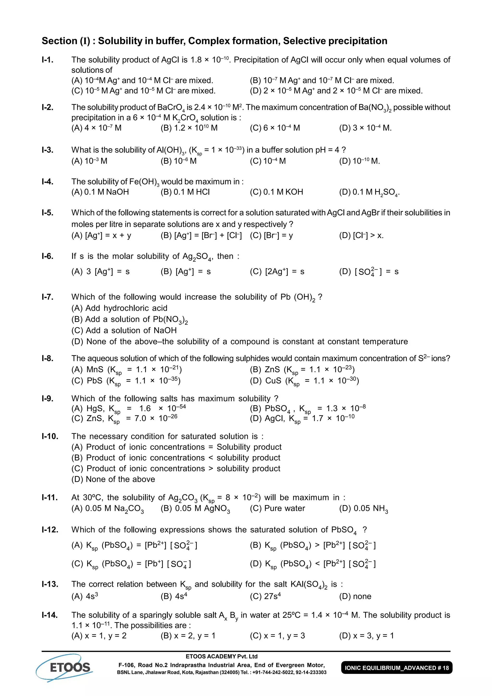 ETOOS ACADEMY Pvt. Ltd
F-106, Road No.2 Indraprastha Industrial Area, End of Evergreen Motor,
BSNL Lane, Jhalawar Road, Kota, Rajasthan (324005) Tel. : +91-744-242-5022, 92-14-233303
IONIC EQUILIBRIUM_ADVANCED # 18
Section (I) : Solubility in buffer, Complex formation, Selective precipitation
I-1. The solubility product of AgCl is 1.8 × 10–10
. Precipitation of AgCl will occur only when equal volumes of
solutions of
(A) 10–4
M Ag+
and 10–4
M Cl–
are mixed. (B) 10–7
M Ag+
and 10–7
M Cl–
are mixed.
(C) 10–5
M Ag+
and 10–5
M Cl–
are mixed. (D) 2 × 10–5
M Ag+
and 2 × 10–5
M Cl–
are mixed.
I-2. The solubility product of BaCrO4
is 2.4 × 10–10
M2
. The maximum concentration of Ba(NO3
)2
possible without
precipitation in a 6 × 10–4
M K2
CrO4
solution is :
(A) 4 × 10–7
M (B) 1.2 × 1010
M (C) 6 × 10–4
M (D) 3 × 10–4
M.
I-3. What is the solubility of Al(OH)3
, (Ksp
= 1 × 10–33
) in a buffer solution pH = 4 ?
(A) 10–3
M (B) 10–6
M (C) 10–4
M (D) 10–10
M.
I-4. The solubility of Fe(OH)3
would be maximum in :
(A) 0.1 M NaOH (B) 0.1 M HCl (C) 0.1 M KOH (D) 0.1 M H2
SO4
.
I-5. Which of the following statements is correct for a solution saturated withAgCl andAgBr if their solubilities in
moles per litre in separate solutions are x and y respectively ?
(A) [Ag+
] = x + y (B) [Ag+
] = [Br–
] + [Cl–
] (C) [Br–
] = y (D) [Cl–
] > x.
I-6. If s is the molar solubility of Ag2SO4, then :
(A) 3 [Ag+] = s (B) [Ag+] = s (C) [2Ag+] = s (D) [ SO4
2–
] = s
I-7. Which of the following would increase the solubility of Pb (OH)2 ?
(A) Add hydrochloric acid
(B) Add a solution of Pb(NO3)2
(C) Add a solution of NaOH
(D) None of the above–the solubility of a compound is constant at constant temperature
I-8. The aqueous solution of which of the following sulphides would contain maximum concentration of S2– ions?
(A) MnS (Ksp = 1.1 × 10–21) (B) ZnS (Ksp = 1.1 × 10–23)
(C) PbS (Ksp = 1.1 × 10–35) (D) CuS (Ksp = 1.1 × 10–30)
I-9. Which of the following salts has maximum solubility ?
(A) HgS, Ksp = 1.6 × 10–54 (B) PbSO4 , Ksp = 1.3 × 10–8
(C) ZnS, Ksp = 7.0 × 10–26 (D) AgCl, Ksp = 1.7 × 10–10
I-10. The necessary condition for saturated solution is :
(A) Product of ionic concentrations = Solubility product
(B) Product of ionic concentrations < solubility product
(C) Product of ionic concentrations > solubility product
(D) None of the above
I-11. At 30ºC, the solubility of Ag2CO3 (Ksp = 8 × 10–2) will be maximum in :
(A) 0.05 M Na2CO3 (B) 0.05 M AgNO3 (C) Pure water (D) 0.05 NH3
I-12. Which of the following expressions shows the saturated solution of PbSO4 ?
(A) Ksp (PbSO4) = [Pb2+] [ SO4
2–
] (B) Ksp (PbSO4) > [Pb2+] [ SO4
2–
]
(C) Ksp (PbSO4) = [Pb+] [ SO4
–
] (D) Ksp (PbSO4) < [Pb2+] [ SO4
2–
]
I-13. The correct relation between Ksp and solubility for the salt KAl(SO4)2 is :
(A) 4s3 (B) 4s4 (C) 27s4 (D) none
I-14. The solubility of a sparingly soluble salt Ax By in water at 25ºC = 1.4 × 10–4 M. The solubility product is
1.1 × 10–11. The possibilities are :
(A) x = 1, y = 2 (B) x = 2, y = 1 (C) x = 1, y = 3 (D) x = 3, y = 1
 