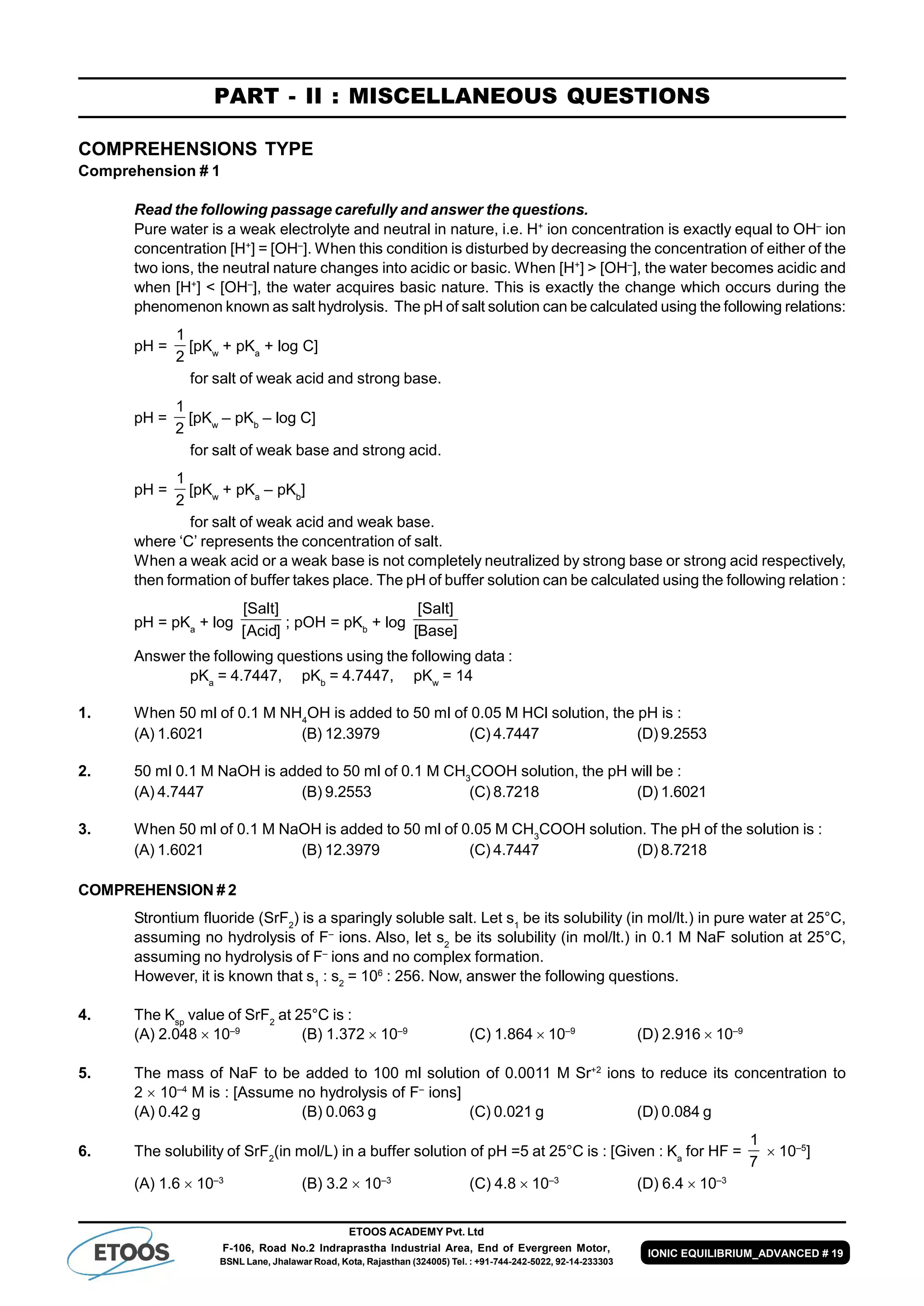 ETOOS ACADEMY Pvt. Ltd
F-106, Road No.2 Indraprastha Industrial Area, End of Evergreen Motor,
BSNL Lane, Jhalawar Road, Kota, Rajasthan (324005) Tel. : +91-744-242-5022, 92-14-233303
IONIC EQUILIBRIUM_ADVANCED # 19
PART - II : MISCELLANEOUS QUESTIONS
COMPREHENSIONS TYPE
Comprehension # 1
Read the following passage carefully and answer the questions.
Pure water is a weak electrolyte and neutral in nature, i.e. H+
ion concentration is exactly equal to OH–
ion
concentration [H+
] = [OH–
]. When this condition is disturbed by decreasing the concentration of either of the
two ions, the neutral nature changes into acidic or basic. When [H+
] > [OH–
], the water becomes acidic and
when [H+
] < [OH–
], the water acquires basic nature. This is exactly the change which occurs during the
phenomenon known as salt hydrolysis. The pH of salt solution can be calculated using the following relations:
pH =
2
1
[pKw
+ pKa
+ log C]
for salt of weak acid and strong base.
pH =
2
1
[pKw
– pKb
– log C]
for salt of weak base and strong acid.
pH =
2
1
[pKw
+ pKa
– pKb
]
for salt of weak acid and weak base.
where ‘C’ represents the concentration of salt.
When a weak acid or a weak base is not completely neutralized by strong base or strong acid respectively,
then formation of buffer takes place. The pH of buffer solution can be calculated using the following relation :
pH = pKa
+ log
]Acid[
]Salt[
; pOH = pKb
+ log
]Base[
]Salt[
Answer the following questions using the following data :
pKa
= 4.7447, pKb
= 4.7447, pKw
= 14
1. When 50 ml of 0.1 M NH4
OH is added to 50 ml of 0.05 M HCl solution, the pH is :
(A) 1.6021 (B) 12.3979 (C) 4.7447 (D) 9.2553
2. 50 ml 0.1 M NaOH is added to 50 ml of 0.1 M CH3
COOH solution, the pH will be :
(A) 4.7447 (B) 9.2553 (C) 8.7218 (D) 1.6021
3. When 50 ml of 0.1 M NaOH is added to 50 ml of 0.05 M CH3
COOH solution. The pH of the solution is :
(A) 1.6021 (B) 12.3979 (C) 4.7447 (D) 8.7218
COMPREHENSION # 2
Strontium fluoride (SrF2
) is a sparingly soluble salt. Let s1
be its solubility (in mol/lt.) in pure water at 25°C,
assuming no hydrolysis of F–
ions. Also, let s2
be its solubility (in mol/lt.) in 0.1 M NaF solution at 25°C,
assuming no hydrolysis of F–
ions and no complex formation.
However, it is known that s1
: s2
= 106
: 256. Now, answer the following questions.
4. The Ksp
value of SrF2
at 25°C is :
(A) 2.048  10–9
(B) 1.372  10–9
(C) 1.864  10–9
(D) 2.916  10–9
5. The mass of NaF to be added to 100 ml solution of 0.0011 M Sr+2
ions to reduce its concentration to
2  10–4
M is : [Assume no hydrolysis of F–
ions]
(A) 0.42 g (B) 0.063 g (C) 0.021 g (D) 0.084 g
6. The solubility of SrF2
(in mol/L) in a buffer solution of pH =5 at 25°C is : [Given : Ka
for HF =
7
1
 10–5
]
(A) 1.6  10–3
(B) 3.2  10–3
(C) 4.8  10–3
(D) 6.4  10–3
 