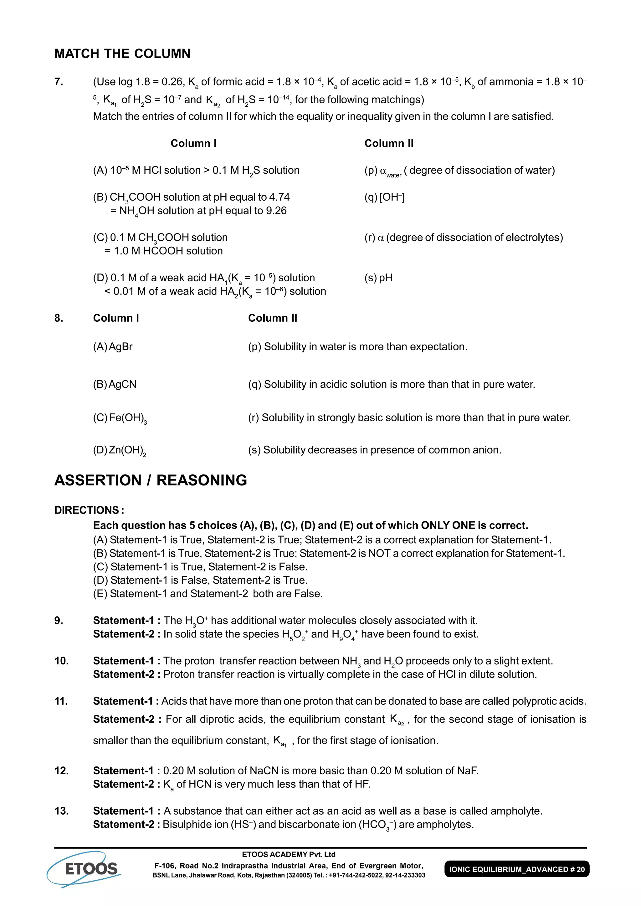 ETOOS ACADEMY Pvt. Ltd
F-106, Road No.2 Indraprastha Industrial Area, End of Evergreen Motor,
BSNL Lane, Jhalawar Road, Kota, Rajasthan (324005) Tel. : +91-744-242-5022, 92-14-233303
IONIC EQUILIBRIUM_ADVANCED # 20
MATCH THE COLUMN
7. (Use log 1.8 = 0.26, Ka
of formic acid = 1.8 × 10–4
, Ka
of acetic acid = 1.8 × 10–5
, Kb
of ammonia = 1.8 × 10–
5
, 1aK of H2
S = 10–7
and 2aK of H2
S = 10–14
, for the following matchings)
Match the entries of column II for which the equality or inequality given in the column I are satisfied.
Column I Column II
(A) 10–5
M HCl solution > 0.1 M H2
S solution (p) water
( degree of dissociation of water)
(B) CH3
COOH solution at pH equal to 4.74 (q) [OH–
]
= NH4
OH solution at pH equal to 9.26
(C) 0.1 M CH3
COOH solution (r) (degree of dissociation of electrolytes)
= 1.0 M HCOOH solution
(D) 0.1 M of a weak acid HA1
(Ka
= 10–5
) solution (s) pH
< 0.01 M of a weak acid HA2
(Ka
= 10–6
) solution
8. Column I Column II
(A)AgBr (p) Solubility in water is more than expectation.
(B)AgCN (q) Solubility in acidic solution is more than that in pure water.
(C) Fe(OH)3
(r) Solubility in strongly basic solution is more than that in pure water.
(D)Zn(OH)2
(s) Solubility decreases in presence of common anion.
ASSERTION / REASONING
DIRECTIONS :
Each question has 5 choices (A), (B), (C), (D) and (E) out of which ONLY ONE is correct.
(A) Statement-1 is True, Statement-2 is True; Statement-2 is a correct explanation for Statement-1.
(B) Statement-1 is True, Statement-2 is True; Statement-2 is NOT a correct explanation for Statement-1.
(C) Statement-1 is True, Statement-2 is False.
(D) Statement-1 is False, Statement-2 is True.
(E) Statement-1 and Statement-2 both are False.
9. Statement-1 : The H3
O+
has additional water molecules closely associated with it.
Statement-2 : In solid state the species H5
O2
+
and H9
O4
+
have been found to exist.
10. Statement-1 : The proton transfer reaction between NH3
and H2
O proceeds only to a slight extent.
Statement-2 : Proton transfer reaction is virtually complete in the case of HCl in dilute solution.
11. Statement-1 : Acids that have more than one proton that can be donated to base are called polyprotic acids.
Statement-2 : For all diprotic acids, the equilibrium constant 2aK , for the second stage of ionisation is
smaller than the equilibrium constant, 1aK , for the first stage of ionisation.
12. Statement-1 : 0.20 M solution of NaCN is more basic than 0.20 M solution of NaF.
Statement-2 : Ka
of HCN is very much less than that of HF.
13. Statement-1 : A substance that can either act as an acid as well as a base is called ampholyte.
Statement-2 : Bisulphide ion (HS–
) and biscarbonate ion (HCO3
–
) are ampholytes.
 