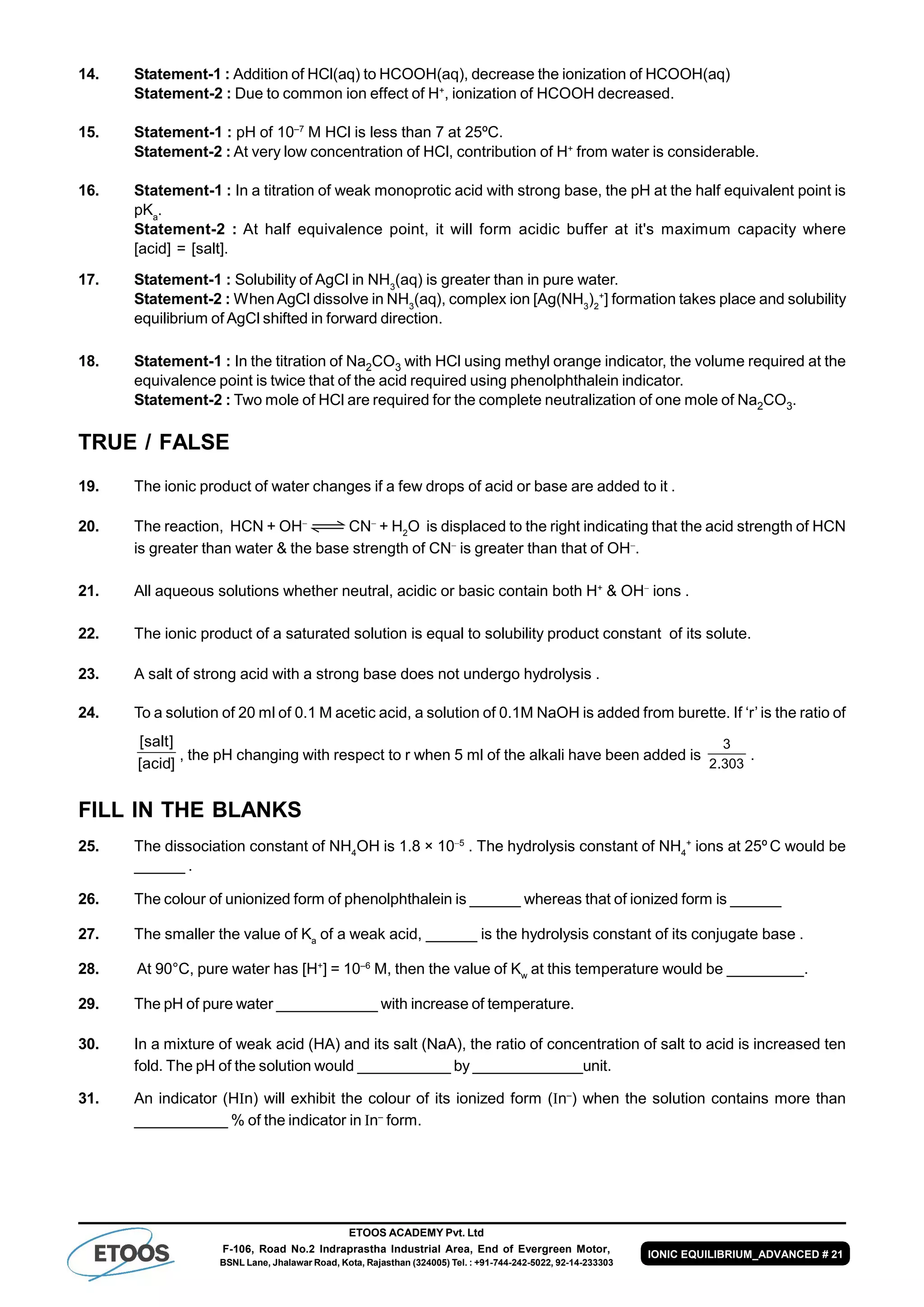 ETOOS ACADEMY Pvt. Ltd
F-106, Road No.2 Indraprastha Industrial Area, End of Evergreen Motor,
BSNL Lane, Jhalawar Road, Kota, Rajasthan (324005) Tel. : +91-744-242-5022, 92-14-233303
IONIC EQUILIBRIUM_ADVANCED # 21
14. Statement-1 : Addition of HCl(aq) to HCOOH(aq), decrease the ionization of HCOOH(aq)
Statement-2 : Due to common ion effect of H+
, ionization of HCOOH decreased.
15. Statement-1 : pH of 10–7
M HCl is less than 7 at 25ºC.
Statement-2 : At very low concentration of HCl, contribution of H+
from water is considerable.
16. Statement-1 : In a titration of weak monoprotic acid with strong base, the pH at the half equivalent point is
pKa
.
Statement-2 : At half equivalence point, it will form acidic buffer at it's maximum capacity where
[acid] = [salt].
17. Statement-1 : Solubility of AgCl in NH3
(aq) is greater than in pure water.
Statement-2 : WhenAgCl dissolve in NH3
(aq), complex ion [Ag(NH3
)2
+
] formation takes place and solubility
equilibrium of AgCl shifted in forward direction.
18. Statement-1 : In the titration of Na2CO3 with HCl using methyl orange indicator, the volume required at the
equivalence point is twice that of the acid required using phenolphthalein indicator.
Statement-2 : Two mole of HCl are required for the complete neutralization of one mole of Na2CO3.
TRUE / FALSE
19. The ionic product of water changes if a few drops of acid or base are added to it .
20. The reaction, HCN + OH
CN
+ H2
O is displaced to the right indicating that the acid strength of HCN
is greater than water & the base strength of CN
is greater than that of OH
.
21. All aqueous solutions whether neutral, acidic or basic contain both H+
& OH
ions .
22. The ionic product of a saturated solution is equal to solubility product constant of its solute.
23. A salt of strong acid with a strong base does not undergo hydrolysis .
24. To a solution of 20 ml of 0.1 M acetic acid, a solution of 0.1M NaOH is added from burette. If ‘r’ is the ratio of
]acid[
]salt[
, the pH changing with respect to r when 5 ml of the alkali have been added is
303.2
3
.
FILL IN THE BLANKS
25. The dissociation constant of NH4
OH is 1.8 × 105
. The hydrolysis constant of NH4
+
ions at 25º C would be
______ .
26. The colour of unionized form of phenolphthalein is ______ whereas that of ionized form is ______
27. The smaller the value of Ka
of a weak acid, ______ is the hydrolysis constant of its conjugate base .
28. At 90°C, pure water has [H+
] = 10–6
M, then the value of Kw
at this temperature would be _________.
29. The pH of pure water ____________ with increase of temperature.
30. In a mixture of weak acid (HA) and its salt (NaA), the ratio of concentration of salt to acid is increased ten
fold. The pH of the solution would ___________ by _____________unit.
31. An indicator (Hn) will exhibit the colour of its ionized form (n–
) when the solution contains more than
___________ % of the indicator in n–
form.
 