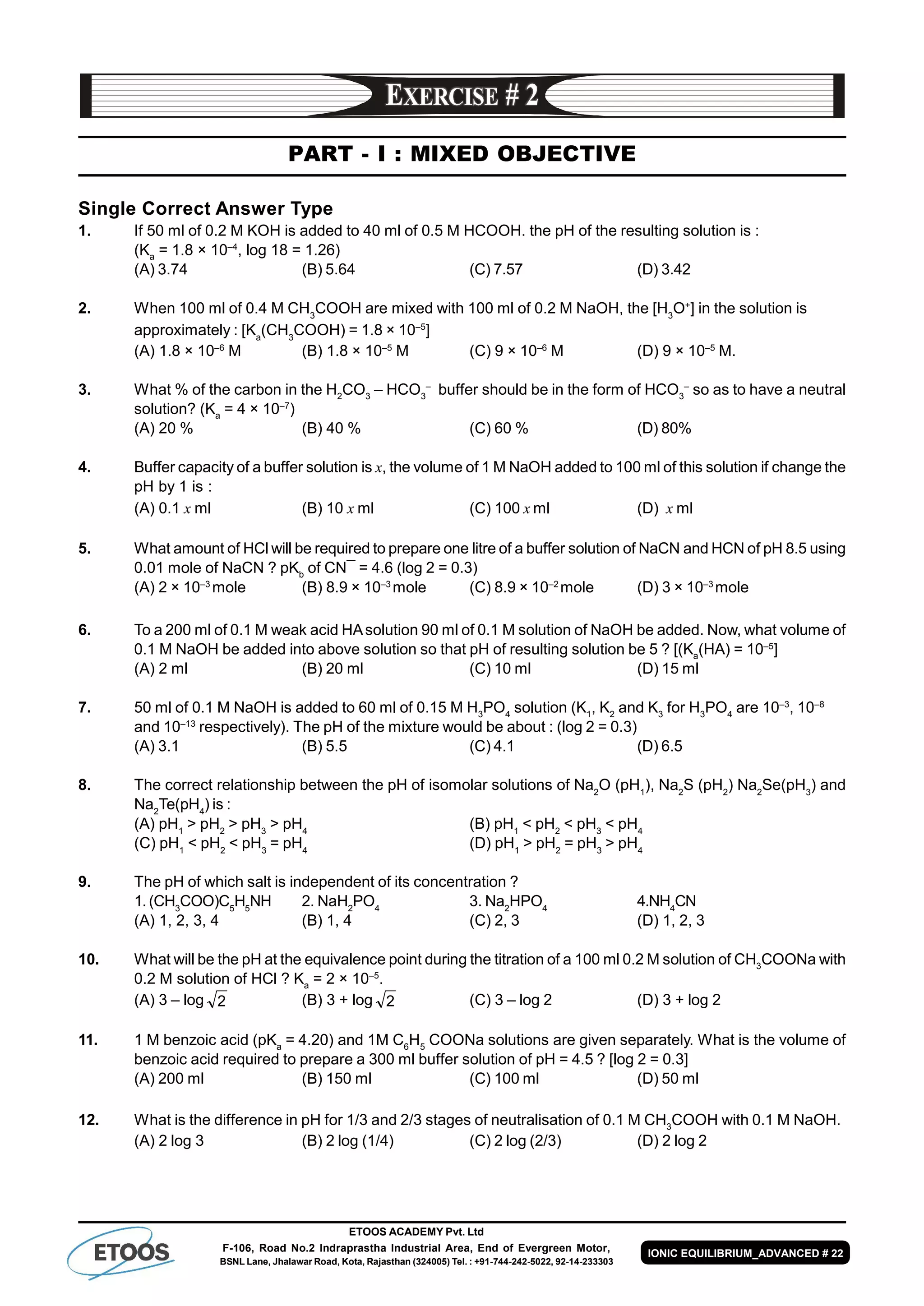 ETOOS ACADEMY Pvt. Ltd
F-106, Road No.2 Indraprastha Industrial Area, End of Evergreen Motor,
BSNL Lane, Jhalawar Road, Kota, Rajasthan (324005) Tel. : +91-744-242-5022, 92-14-233303
IONIC EQUILIBRIUM_ADVANCED # 22
PART - I : MIXED OBJECTIVE
Single Correct Answer Type
1. If 50 ml of 0.2 M KOH is added to 40 ml of 0.5 M HCOOH. the pH of the resulting solution is :
(Ka
= 1.8 × 10–4
, log 18 = 1.26)
(A) 3.74 (B) 5.64 (C) 7.57 (D) 3.42
2. When 100 ml of 0.4 M CH3
COOH are mixed with 100 ml of 0.2 M NaOH, the [H3
O+
] in the solution is
approximately : [Ka
(CH3
COOH) = 1.8 × 10–5
]
(A) 1.8 × 10–6
M (B) 1.8 × 10–5
M (C) 9 × 10–6
M (D) 9 × 10–5
M.
3. What % of the carbon in the H2
CO3
– HCO3
–
buffer should be in the form of HCO3
–
so as to have a neutral
solution? (Ka
= 4 × 10–7
)
(A) 20 % (B) 40 % (C) 60 % (D) 80%
4. Buffer capacity of a buffer solution is x, the volume of 1 M NaOH added to 100 ml of this solution if change the
pH by 1 is :
(A) 0.1 x ml (B) 10 x ml (C) 100 x ml (D) x ml
5. What amount of HCl will be required to prepare one litre of a buffer solution of NaCN and HCN of pH 8.5 using
0.01 mole of NaCN ? pKb
of CN¯ = 4.6 (log 2 = 0.3)
(A) 2 × 10–3
mole (B) 8.9 × 10–3
mole (C) 8.9 × 10–2
mole (D) 3 × 10–3
mole
6. To a 200 ml of 0.1 M weak acid HAsolution 90 ml of 0.1 M solution of NaOH be added. Now, what volume of
0.1 M NaOH be added into above solution so that pH of resulting solution be 5 ? [(Ka
(HA) = 10–5
]
(A) 2 ml (B) 20 ml (C) 10 ml (D) 15 ml
7. 50 ml of 0.1 M NaOH is added to 60 ml of 0.15 M H3
PO4
solution (K1
, K2
and K3
for H3
PO4
are 10–3
, 10–8
and 10–13
respectively). The pH of the mixture would be about : (log 2 = 0.3)
(A) 3.1 (B) 5.5 (C) 4.1 (D) 6.5
8. The correct relationship between the pH of isomolar solutions of Na2
O (pH1
), Na2
S (pH2
) Na2
Se(pH3
) and
Na2
Te(pH4
) is :
(A) pH1
> pH2
> pH3
> pH4
(B) pH1
< pH2
< pH3
< pH4
(C) pH1
< pH2
< pH3
= pH4
(D) pH1
> pH2
= pH3
> pH4
9. The pH of which salt is independent of its concentration ?
1.(CH3
COO)C5
H5
NH 2. NaH2
PO4
3. Na2
HPO4
4.NH4
CN
(A) 1, 2, 3, 4 (B) 1, 4 (C) 2, 3 (D) 1, 2, 3
10. What will be the pH at the equivalence point during the titration of a 100 ml 0.2 M solution of CH3
COONa with
0.2 M solution of HCl ? Ka
= 2 × 10–5
.
(A) 3 – log 2 (B) 3 + log 2 (C) 3 – log 2 (D) 3 + log 2
11. 1 M benzoic acid (pKa
= 4.20) and 1M C6
H5
COONa solutions are given separately. What is the volume of
benzoic acid required to prepare a 300 ml buffer solution of pH = 4.5 ? [log 2 = 0.3]
(A) 200 ml (B) 150 ml (C) 100 ml (D) 50 ml
12. What is the difference in pH for 1/3 and 2/3 stages of neutralisation of 0.1 M CH3
COOH with 0.1 M NaOH.
(A) 2 log 3 (B) 2 log (1/4) (C) 2 log (2/3) (D) 2 log 2
 