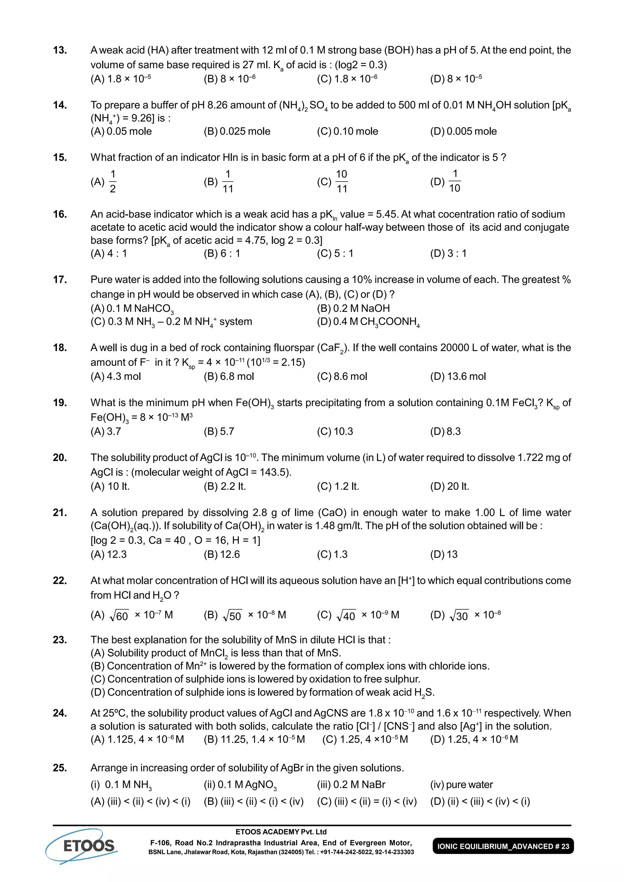 ETOOS ACADEMY Pvt. Ltd
F-106, Road No.2 Indraprastha Industrial Area, End of Evergreen Motor,
BSNL Lane, Jhalawar Road, Kota, Rajasthan (324005) Tel. : +91-744-242-5022, 92-14-233303
IONIC EQUILIBRIUM_ADVANCED # 23
13. A weak acid (HA) after treatment with 12 ml of 0.1 M strong base (BOH) has a pH of 5. At the end point, the
volume of same base required is 27 ml. Ka
of acid is : (log2 = 0.3)
(A) 1.8 × 10–5
(B) 8 × 10–6
(C) 1.8 × 10–6
(D) 8 × 10–5
14. To prepare a buffer of pH 8.26 amount of (NH4
)2
SO4
to be added to 500 ml of 0.01 M NH4
OH solution [pKa
(NH4
+
) = 9.26] is :
(A) 0.05 mole (B) 0.025 mole (C) 0.10 mole (D) 0.005 mole
15. What fraction of an indicator Hln is in basic form at a pH of 6 if the pKa
of the indicator is 5 ?
(A)
2
1
(B)
11
1
(C)
11
10
(D)
10
1
16. An acid-base indicator which is a weak acid has a pKIn
value = 5.45. At what cocentration ratio of sodium
acetate to acetic acid would the indicator show a colour half-way between those of its acid and conjugate
base forms? [pKa
of acetic acid = 4.75, log 2 = 0.3]
(A) 4 : 1 (B) 6 : 1 (C) 5 : 1 (D) 3 : 1
17. Pure water is added into the following solutions causing a 10% increase in volume of each. The greatest %
change in pH would be observed in which case (A), (B), (C) or (D) ?
(A) 0.1 M NaHCO3
(B) 0.2 M NaOH
(C) 0.3 M NH3
– 0.2 M NH4
+
system (D) 0.4 M CH3
COONH4
18. A well is dug in a bed of rock containing fluorspar (CaF2
). If the well contains 20000 L of water, what is the
amount of F–
in it ? Ksp
= 4 × 10–11
(101/3
= 2.15)
(A) 4.3 mol (B) 6.8 mol (C) 8.6 mol (D) 13.6 mol
19. What is the minimum pH when Fe(OH)3
starts precipitating from a solution containing 0.1M FeCl3
? Ksp
of
Fe(OH)3
= 8 × 10–13
M3
(A) 3.7 (B) 5.7 (C) 10.3 (D) 8.3
20. The solubility product of AgCl is 10–10
. The minimum volume (in L) of water required to dissolve 1.722 mg of
AgCl is : (molecular weight of AgCl = 143.5).
(A) 10 lt. (B) 2.2 lt. (C) 1.2 lt. (D) 20 lt.
21. A solution prepared by dissolving 2.8 g of lime (CaO) in enough water to make 1.00 L of lime water
(Ca(OH)2
(aq.)). If solubility of Ca(OH)2
in water is 1.48 gm/lt. The pH of the solution obtained will be :
[log 2 = 0.3, Ca = 40 , O = 16, H = 1]
(A) 12.3 (B) 12.6 (C) 1.3 (D) 13
22. At what molar concentration of HCl will its aqueous solution have an [H+
] to which equal contributions come
from HCl and H2
O ?
(A) 60 × 10–7
M (B) 50 × 10–8
M (C) 40 × 10–9
M (D) 30 × 10–8
23. The best explanation for the solubility of MnS in dilute HCl is that :
(A) Solubility product of MnCl2
is less than that of MnS.
(B) Concentration of Mn2+
is lowered by the formation of complex ions with chloride ions.
(C) Concentration of sulphide ions is lowered by oxidation to free sulphur.
(D) Concentration of sulphide ions is lowered by formation of weak acid H2
S.
24. At 25ºC, the solubility product values of AgCl and AgCNS are 1.8 x 1010
and 1.6 x 1011
respectively. When
a solution is saturated with both solids, calculate the ratio [Cl
] / [CNS
] and also [Ag+
] in the solution.
(A) 1.125, 4 × 106
M (B) 11.25, 1.4 × 105
M (C) 1.25, 4 ×105
M (D) 1.25, 4 × 106
M
25. Arrange in increasing order of solubility of AgBr in the given solutions.
(i) 0.1 M NH3
(ii) 0.1 M AgNO3
(iii) 0.2 M NaBr (iv) pure water
(A) (iii) < (ii) < (iv) < (i) (B) (iii) < (ii) < (i) < (iv) (C) (iii) < (ii) = (i) < (iv) (D) (ii) < (iii) < (iv) < (i)
 