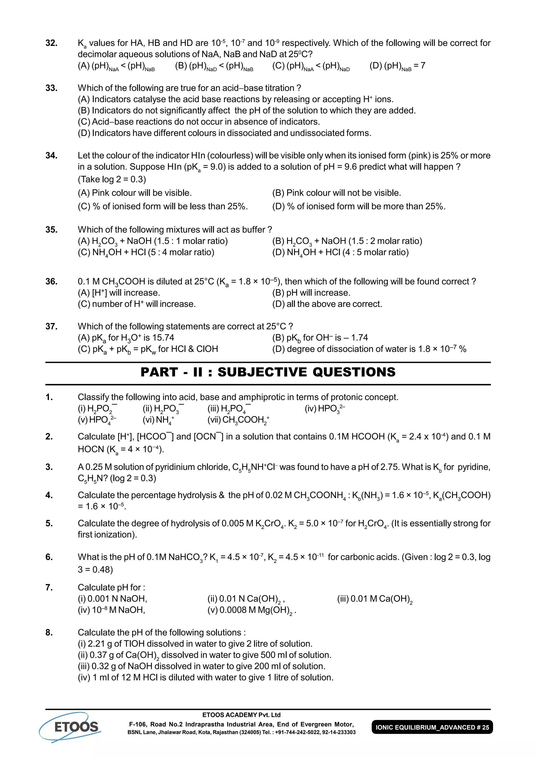 ETOOS ACADEMY Pvt. Ltd
F-106, Road No.2 Indraprastha Industrial Area, End of Evergreen Motor,
BSNL Lane, Jhalawar Road, Kota, Rajasthan (324005) Tel. : +91-744-242-5022, 92-14-233303
IONIC EQUILIBRIUM_ADVANCED # 25
32. Ka
values for HA, HB and HD are 10-5
, 10-7
and 10-9
respectively. Which of the following will be correct for
decimolar aqueous solutions of NaA, NaB and NaD at 250
C?
(A) (pH)NaA
< (pH)NaB
(B) (pH)NaD
< (pH)NaB
(C) (pH)NaA
< (pH)NaD
(D) (pH)NaB
= 7
33. Which of the following are true for an acidbase titration ?
(A) Indicators catalyse the acid base reactions by releasing or accepting H+
ions.
(B) Indicators do not significantly affect the pH of the solution to which they are added.
(C) Acidbase reactions do not occur in absence of indicators.
(D) Indicators have different colours in dissociated and undissociated forms.
34. Let the colour of the indicator Hn (colourless) will be visible only when its ionised form (pink) is 25% or more
in a solution. Suppose Hn (pKa
= 9.0) is added to a solution of pH = 9.6 predict what will happen ?
(Take log 2 = 0.3)
(A) Pink colour will be visible. (B) Pink colour will not be visible.
(C) % of ionised form will be less than 25%. (D) % of ionised form will be more than 25%.
35. Which of the following mixtures will act as buffer ?
(A) H2
CO3
+ NaOH (1.5 : 1 molar ratio) (B) H2
CO3
+ NaOH (1.5 : 2 molar ratio)
(C) NH4
OH + HCl (5 : 4 molar ratio) (D) NH4
OH + HCl (4 : 5 molar ratio)
36. 0.1 M CH3COOH is diluted at 25°C (Ka = 1.8 × 10–5), then which of the following will be found correct ?
(A) [H+] will increase. (B) pH will increase.
(C) number of H+ will increase. (D) all the above are correct.
37. Which of the following statements are correct at 25°C ?
(A) pKa for H3O+ is 15.74 (B) pKb for OH– is – 1.74
(C) pKa + pKb = pKw for HCl & ClOH (D) degree of dissociation of water is 1.8 × 10–7 %
PART - II : SUBJECTIVE QUESTIONS
1. Classify the following into acid, base and amphiprotic in terms of protonic concept.
(i) H2
PO2
¯ (ii) H2
PO3
¯ (iii) H2
PO4
¯ (iv) HPO3
2–
(v) HPO4
2–
(vi) NH4
+
(vii) CH3
COOH2
+
2. Calculate [H+
], [HCOO¯] and [OCN¯] in a solution that contains 0.1M HCOOH (Ka
= 2.4 x 10-4
) and 0.1 M
HOCN (Ka
= 4 × 104
).
3. A 0.25 M solution of pyridinium chloride, C5
H5
NH+
Cl
was found to have a pH of 2.75. What is Kb
for pyridine,
C5
H5
N? (log 2 = 0.3)
4. Calculate the percentage hydrolysis & the pH of 0.02 M CH3
COONH4
: Kb
(NH3
) = 1.6 × 10–5
, Ka
(CH3
COOH)
= 1.6 × 10–5
.
5. Calculate the degree of hydrolysis of 0.005 M K2
CrO4
. K2
= 5.0 × 10–7
for H2
CrO4
. (It is essentially strong for
first ionization).
6. What is the pH of 0.1M NaHCO3
? K1
= 4.5 × 10-7
, K2
= 4.5 × 10-11
for carbonic acids. (Given : log 2 = 0.3, log
3 = 0.48)
7. Calculate pH for :
(i) 0.001 N NaOH, (ii) 0.01 N Ca(OH)2
, (iii) 0.01 M Ca(OH)2
(iv) 10–8
M NaOH, (v) 0.0008 M Mg(OH)2
.
8. Calculate the pH of the following solutions :
(i) 2.21 g of TlOH dissolved in water to give 2 litre of solution.
(ii) 0.37 g of Ca(OH)2
dissolved in water to give 500 ml of solution.
(iii) 0.32 g of NaOH dissolved in water to give 200 ml of solution.
(iv) 1 ml of 12 M HCl is diluted with water to give 1 litre of solution.
 