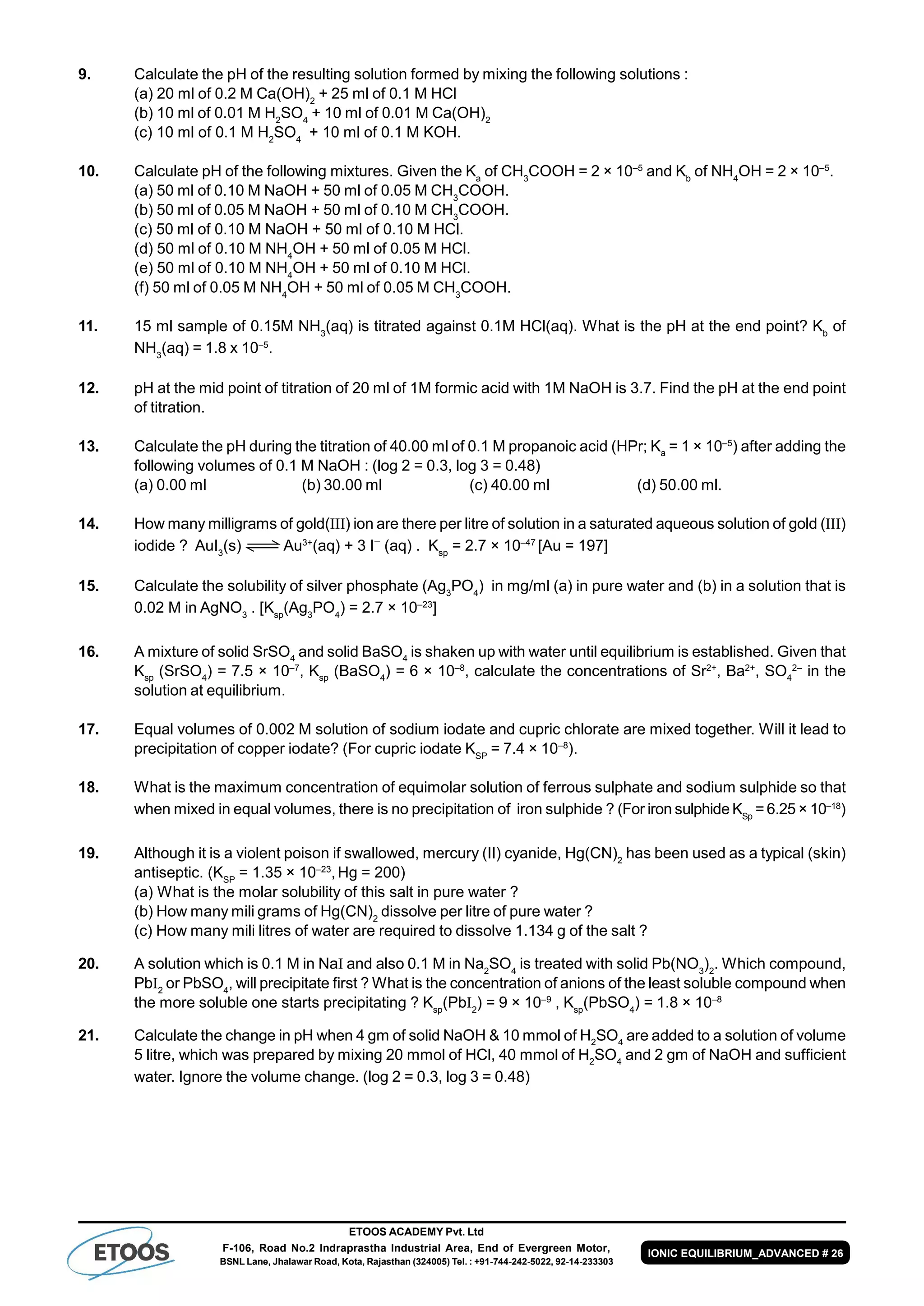 ETOOS ACADEMY Pvt. Ltd
F-106, Road No.2 Indraprastha Industrial Area, End of Evergreen Motor,
BSNL Lane, Jhalawar Road, Kota, Rajasthan (324005) Tel. : +91-744-242-5022, 92-14-233303
IONIC EQUILIBRIUM_ADVANCED # 26
9. Calculate the pH of the resulting solution formed by mixing the following solutions :
(a) 20 ml of 0.2 M Ca(OH)2
+ 25 ml of 0.1 M HCl
(b) 10 ml of 0.01 M H2
SO4
+ 10 ml of 0.01 M Ca(OH)2
(c) 10 ml of 0.1 M H2
SO4
+ 10 ml of 0.1 M KOH.
10. Calculate pH of the following mixtures. Given the Ka
of CH3
COOH = 2 × 10–5
and Kb
of NH4
OH = 2 × 10–5
.
(a) 50 ml of 0.10 M NaOH + 50 ml of 0.05 M CH3
COOH.
(b) 50 ml of 0.05 M NaOH + 50 ml of 0.10 M CH3
COOH.
(c) 50 ml of 0.10 M NaOH + 50 ml of 0.10 M HCl.
(d) 50 ml of 0.10 M NH4
OH + 50 ml of 0.05 M HCl.
(e) 50 ml of 0.10 M NH4
OH + 50 ml of 0.10 M HCl.
(f) 50 ml of 0.05 M NH4
OH + 50 ml of 0.05 M CH3
COOH.
11. 15 ml sample of 0.15M NH3
(aq) is titrated against 0.1M HCl(aq). What is the pH at the end point? Kb
of
NH3
(aq) = 1.8 x 105
.
12. pH at the mid point of titration of 20 ml of 1M formic acid with 1M NaOH is 3.7. Find the pH at the end point
of titration.
13. Calculate the pH during the titration of 40.00 ml of 0.1 M propanoic acid (HPr; Ka
= 1 × 10–5
) after adding the
following volumes of 0.1 M NaOH : (log 2 = 0.3, log 3 = 0.48)
(a) 0.00 ml (b) 30.00 ml (c) 40.00 ml (d) 50.00 ml.
14. How many milligrams of gold(III) ion are there per litre of solution in a saturated aqueous solution of gold (III)
iodide ? AuI3
(s) Au3+
(aq) + 3 I
(aq) . Ksp
= 2.7 × 10–47
[Au = 197]
15. Calculate the solubility of silver phosphate (Ag3
PO4
) in mg/ml (a) in pure water and (b) in a solution that is
0.02 M in AgNO3
. [Ksp
(Ag3
PO4
) = 2.7 × 10–23
]
16. A mixture of solid SrSO4
and solid BaSO4
is shaken up with water until equilibrium is established. Given that
Ksp
(SrSO4
) = 7.5 × 10–7
, Ksp
(BaSO4
) = 6 × 10–8
, calculate the concentrations of Sr2+
, Ba2+
, SO4
2–
in the
solution at equilibrium.
17. Equal volumes of 0.002 M solution of sodium iodate and cupric chlorate are mixed together. Will it lead to
precipitation of copper iodate? (For cupric iodate KSP
= 7.4 × 10–8
).
18. What is the maximum concentration of equimolar solution of ferrous sulphate and sodium sulphide so that
when mixed in equal volumes, there is no precipitation of iron sulphide ? (For iron sulphide KSp
= 6.25 × 10–18
)
19. Although it is a violent poison if swallowed, mercury (II) cyanide, Hg(CN)2
has been used as a typical (skin)
antiseptic. (KSP
= 1.35 × 10–23
,Hg = 200)
(a) What is the molar solubility of this salt in pure water ?
(b) How many mili grams of Hg(CN)2
dissolve per litre of pure water ?
(c) How many mili litres of water are required to dissolve 1.134 g of the salt ?
20. A solution which is 0.1 M in NaI and also 0.1 M in Na2
SO4
is treated with solid Pb(NO3
)2
. Which compound,
PbI2
or PbSO4
, will precipitate first ? What is the concentration of anions of the least soluble compound when
the more soluble one starts precipitating ? Ksp
(PbI2
) = 9 × 10–9
, Ksp
(PbSO4
) = 1.8 × 10–8
21. Calculate the change in pH when 4 gm of solid NaOH & 10 mmol of H2
SO4
are added to a solution of volume
5 litre, which was prepared by mixing 20 mmol of HCl, 40 mmol of H2
SO4
and 2 gm of NaOH and sufficient
water. Ignore the volume change. (log 2 = 0.3, log 3 = 0.48)
 