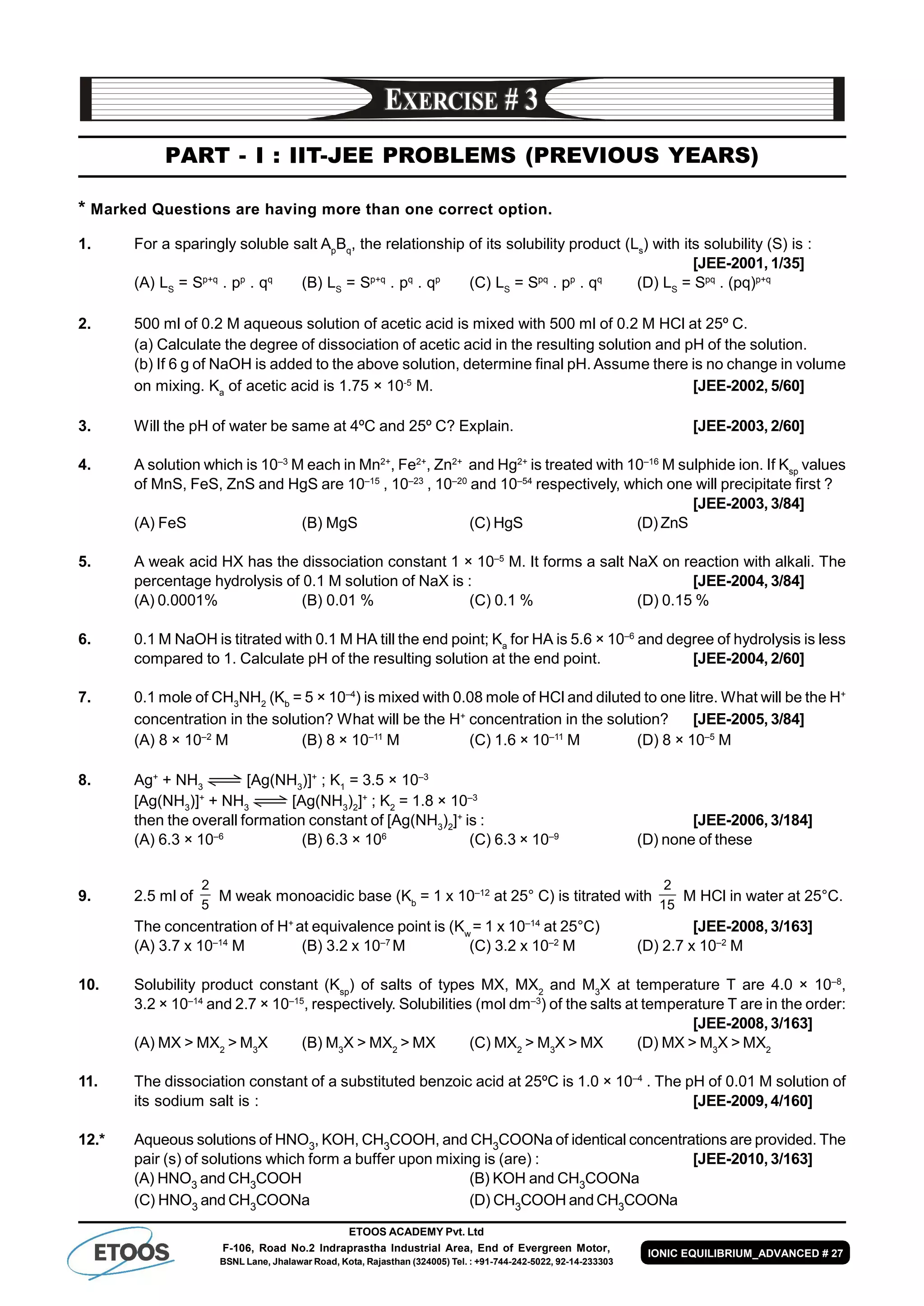 ETOOS ACADEMY Pvt. Ltd
F-106, Road No.2 Indraprastha Industrial Area, End of Evergreen Motor,
BSNL Lane, Jhalawar Road, Kota, Rajasthan (324005) Tel. : +91-744-242-5022, 92-14-233303
IONIC EQUILIBRIUM_ADVANCED # 27
PART - I : IIT-JEE PROBLEMS (PREVIOUS YEARS)
* Marked Questions are having more than one correct option.
1. For a sparingly soluble salt Ap
Bq
, the relationship of its solubility product (Ls
) with its solubility (S) is :
[JEE-2001, 1/35]
(A) LS
= Sp+q
. pp
. qq
(B) LS
= Sp+q
. pq
. qp
(C) LS
= Spq
. pp
. qq
(D) LS
= Spq
. (pq)p+q
2. 500 ml of 0.2 M aqueous solution of acetic acid is mixed with 500 ml of 0.2 M HCl at 25º C.
(a) Calculate the degree of dissociation of acetic acid in the resulting solution and pH of the solution.
(b) If 6 g of NaOH is added to the above solution, determine final pH. Assume there is no change in volume
on mixing. Ka
of acetic acid is 1.75 × 10-5
M. [JEE-2002, 5/60]
3. Will the pH of water be same at 4ºC and 25º C? Explain. [JEE-2003, 2/60]
4. A solution which is 10–3
M each in Mn2+
, Fe2+
, Zn2+
and Hg2+
is treated with 10–16
M sulphide ion. If Ksp
values
of MnS, FeS, ZnS and HgS are 10–15
, 10–23
, 10–20
and 10–54
respectively, which one will precipitate first ?
[JEE-2003, 3/84]
(A) FeS (B) MgS (C) HgS (D) ZnS
5. A weak acid HX has the dissociation constant 1 × 10–5
M. It forms a salt NaX on reaction with alkali. The
percentage hydrolysis of 0.1 M solution of NaX is : [JEE-2004, 3/84]
(A) 0.0001% (B) 0.01 % (C) 0.1 % (D) 0.15 %
6. 0.1 M NaOH is titrated with 0.1 M HA till the end point; Ka
for HA is 5.6 × 10–6
and degree of hydrolysis is less
compared to 1. Calculate pH of the resulting solution at the end point. [JEE-2004, 2/60]
7. 0.1 mole of CH3
NH2
(Kb
= 5 × 10–4
) is mixed with 0.08 mole of HCl and diluted to one litre. What will be the H+
concentration in the solution? What will be the H+
concentration in the solution? [JEE-2005, 3/84]
(A) 8 × 10–2
M (B) 8 × 10–11
M (C) 1.6 × 10–11
M (D) 8 × 10–5
M
8. Ag+
+ NH3
[Ag(NH3
)]+
; K1
= 3.5 × 10–3
[Ag(NH3
)]+
+ NH3
[Ag(NH3
)2
]+
; K2
= 1.8 × 10–3
then the overall formation constant of [Ag(NH3
)2
]+
is : [JEE-2006, 3/184]
(A) 6.3 × 10–6
(B) 6.3 × 106
(C) 6.3 × 10–9
(D) none of these
9. 2.5 ml of
5
2
M weak monoacidic base (Kb
= 1 x 10–12
at 25° C) is titrated with
15
2
M HCl in water at 25°C.
The concentration of H+
at equivalence point is (Kw
= 1 x 10–14
at 25°C) [JEE-2008, 3/163]
(A) 3.7 x 10–14
M (B) 3.2 x 10–7
M (C) 3.2 x 10–2
M (D) 2.7 x 10–2
M
10. Solubility product constant (Ksp
) of salts of types MX, MX2
and M3
X at temperature T are 4.0 × 10–8
,
3.2 × 10–14
and 2.7 × 10–15
, respectively. Solubilities (mol dm–3
) of the salts at temperature T are in the order:
[JEE-2008, 3/163]
(A) MX > MX2
> M3
X (B) M3
X > MX2
> MX (C) MX2
> M3
X > MX (D) MX > M3
X > MX2
11. The dissociation constant of a substituted benzoic acid at 25ºC is 1.0 × 10–4
. The pH of 0.01 M solution of
its sodium salt is : [JEE-2009, 4/160]
12.* Aqueous solutions of HNO3, KOH, CH3COOH, and CH3COONa of identical concentrations are provided. The
pair (s) of solutions which form a buffer upon mixing is (are) : [JEE-2010, 3/163]
(A) HNO3 and CH3COOH (B) KOH and CH3COONa
(C) HNO3 and CH3COONa (D) CH3COOH and CH3COONa
 