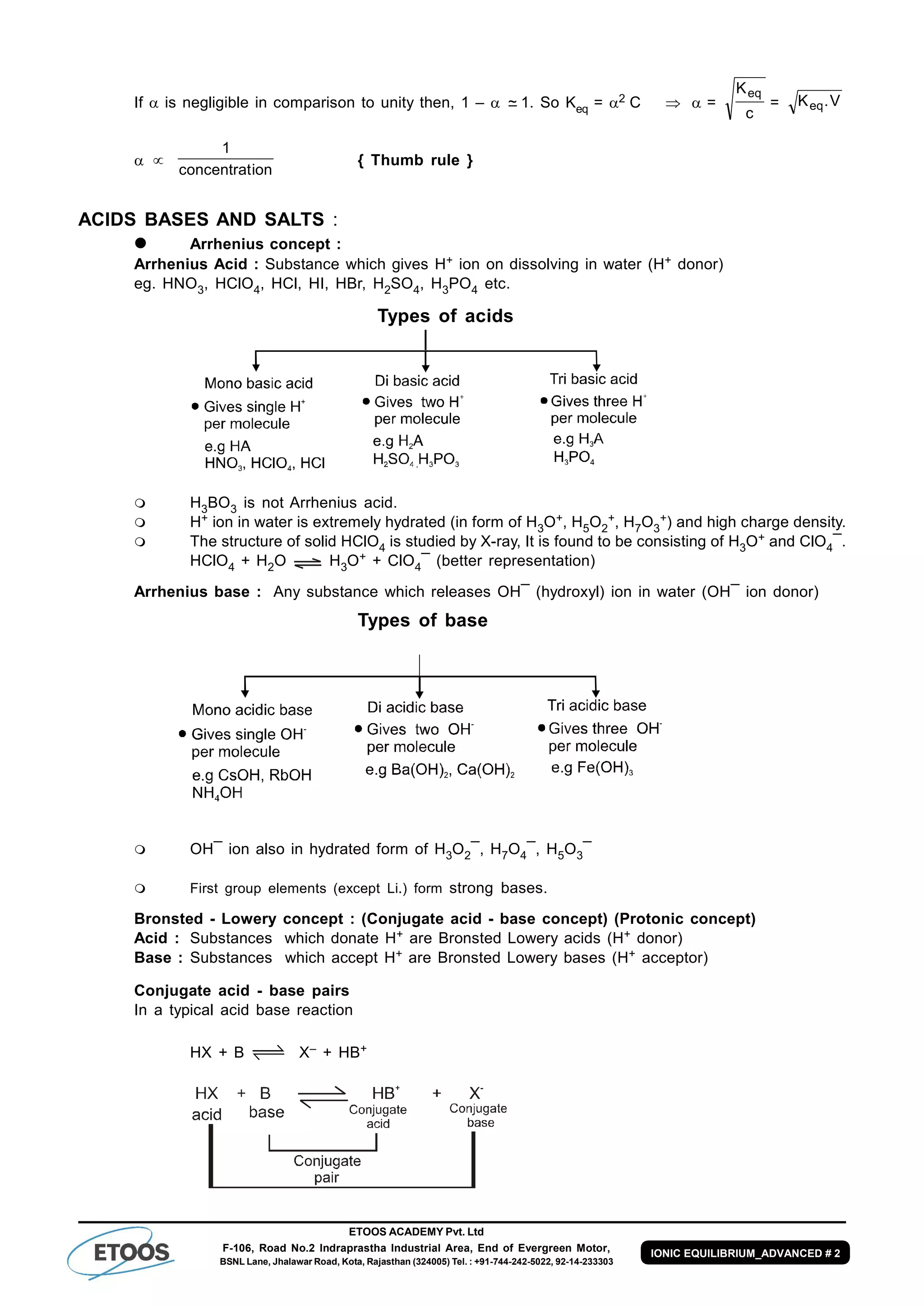 ETOOS ACADEMY Pvt. Ltd
F-106, Road No.2 Indraprastha Industrial Area, End of Evergreen Motor,
BSNL Lane, Jhalawar Road, Kota, Rajasthan (324005) Tel. : +91-744-242-5022, 92-14-233303
IONIC EQUILIBRIUM_ADVANCED # 2
If  is negligible in comparison to unity then, 1 –  ~– 1. So Keq = 2 C =
c
Keq
= V.Keq
 
ionconcentrat
1
{ Thumb rule }
ACIDS BASES AND SALTS :
 Arrhenius concept :
Arrhenius Acid : Substance which gives H+ ion on dissolving in water (H+ donor)
eg. HNO3, HClO4, HCl, HI, HBr, H2SO4, H3PO4 etc.
Types of acids
 H3BO3 is not Arrhenius acid.
 H+ ion in water is extremely hydrated (in form of H3O+, H5O2
+, H7O3
+) and high charge density.
 The structure of solid HClO4 is studied by X-ray, It is found to be consisting of H3O+ and ClO4¯.
HClO4 + H2O H3O+ + ClO4¯ (better representation)
Arrhenius base : Any substance which releases OH¯ (hydroxyl) ion in water (OH¯ ion donor)
Types of base
 OH¯ ion also in hydrated form of H3O2¯, H7O4¯, H5O3¯
 First group elements (except Li.) form strong bases.
Bronsted - Lowery concept : (Conjugate acid - base concept) (Protonic concept)
Acid : Substances which donate H+ are Bronsted Lowery acids (H+ donor)
Base : Substances which accept H+ are Bronsted Lowery bases (H+ acceptor)
Conjugate acid - base pairs
In a typical acid base reaction
HX + B X– + HB+
 